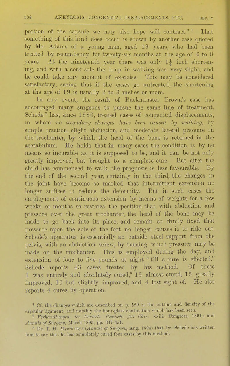 portion of the capsule we may also hope will contract. 1 That something of this kind does occur is shown by another case quoted by Mr. Adams of a young man, aged 19 years, who had been treated by recumbency for twenty-six months at the age of G to 8 years. At the nineteenth year there was only 1^ inch shorten- ing, and with a cork sole the limp in walking was very slight, and he could take any amount of exercise. This may be considered satisfactory, seeing that if the cases go untreated, the shortening at the age of 19 is usually 2 to 3 inches or more. In any event, the result of Buckminster Brown's case lias encouraged many surgeons to pursue the same line of treatment. Schede'2 has, since 1S80, treated cases of congenital displacements, in whom no secondary changes hare been caused by walking, by simple traction, slight abduction, and moderate lateral pressure on the trochanter, by which the head of the bone is retained in the acetabulum. He holds that in many cases the condition is by no means so incurable as it is supposed to be, and it can be not only greatly improved, but brought to a complete cure. But after the child has commenced to walk, the prognosis is less favourable. By the end of the second year, certainly in the third, the changes in the joint have become so marked that intermittent extension no longer suffices to reduce the deformity. But in such cases the employment of continuous extension by means of weights for a few weeks or months so restores the position that, with abduction and pressure over the great trochanter, the head of the bone may be made to go back into its place, and remain so firmly fixed that pressure upon the sole of the foot no longer causes it to ride out. Schede's apparatus is essentially an outside steel support from the pelvis, with an abduction screw, by turning which pressure may be made on the trochanter. This is employed during the day, and extension of four to five pounds at night till a cure is effected. Schede reports 43 cases treated by his method. Of these 1 was entirely and absolutely cured,3 13 almost cured, 15 greatly improved, 10 but slightly improved, and 4 lost sight of. He also reports 4 cures by operation. 1 Cf. the changes which are described on p. 529 in the outline and density of the capsular ligament, and notably the hour-glass contraction which has been seen. - Vcrhamllumjen cler Deutsch. Gcsdsch. fur Chir. xxiii. Congress, 1S94 ; and Annals of Surgery, March 1S95, pp. 347-351. 3 Dr. T. H. Myers says {Annals of Surgery, Aug. 1894) that Dr. Schede has written him to say that he has completely cured four cases by this method: