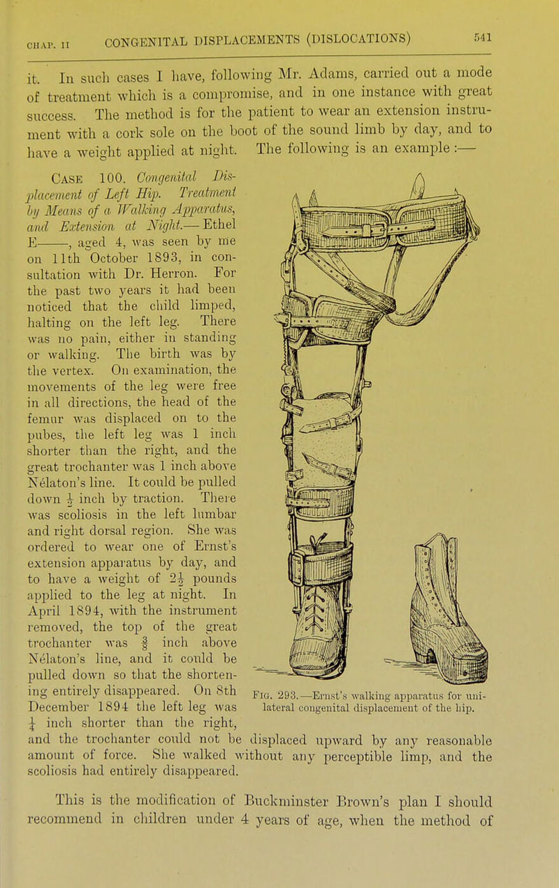 OHAP- II it. In such cases I have, following Mr. Adams, carried out a mode of treatment which is a compromise, and in one instance with great success. The method is for the patient to wear an extension instru- ment with a cork sole on the boot of the sound limb by day, and to have a weight applied at night. The following is an example :— Case 100. Congenital Dis- placement of Left Hip. Treatment by Means of a Walking Apparatus, and Extension at Night,— Ethel E , aged 4, was seen by me on 11th October 1893, in con- sultation with Dr. Herron. For the past two years it had been noticed that the child limped, halting on the left leg. There was no pain, either in standing or walking. The birth was by the vertex. On examination, the movements of the leg were free in all directions, the head of the femur was displaced on to the pubes, the left leg was 1 inch shorter than the right, and the great trochanter was 1 inch above Nekton's line. It could be pulled down h inch by traction. There was scoliosis in the left lumbar and right dorsal region. She was ordered to wear one of Ernst's extension apparatus by day, and to have a weight of 2| pounds applied to the leg at night. In April 1894, with the instrument removed, the top of the great trochanter was | inch above Nelaton's line, and it could be pulled down so that the shorten- ing entirely disappeared. On 8th December 1894 the left leg was \ inch shorter than the right, and the trochanter could not be displaced upward by any reasonable amount of force. She walked without any perceptible limp, and the scoliosis had entirely disappeared. Fig. 293.—Ernst's walking apparatus for uni- lateral congenital displacement of the hip. This is the modification of Buckminster Brown's plan I should