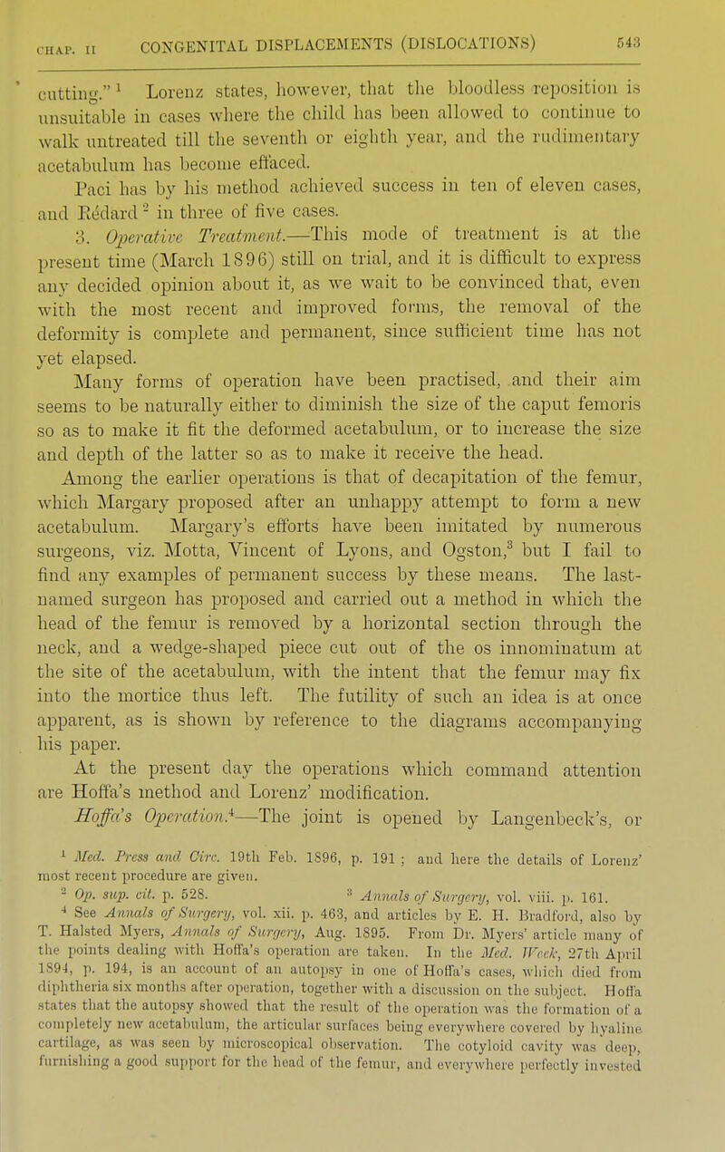 cutting.1 Lorenz states, however, that the bloodless-repositioi] is unsuitable in cases where the child has been allowed to continue to walk untreated till the seventh or eighth year, and the rudimentary acetabulum has become effaced. Paci has by his method achieved success in ten of eleven cases, and Eedard 2 in three of five cases. 3. Operative Treatment.—This mode of treatment is at the present time (March 1S96) still on trial, and it is difficult to express any decided opinion about it, as we wait to be convinced that, even with the most recent and improved forms, the removal of the deformity is complete and permanent, since sufficient time has not yet elapsed. Many forms of operation have been practised, and their aim seems to be naturally either to diminish the size of the caput femoris so as to make it fit the deformed acetabulum, or to increase the size and depth of the latter so as to make it receive the head. Among the earlier operations is that of decapitation of the femur, which Margary proposed after an unhappy attempt to form a new acetabulum. Margary's efforts have been imitated by numerous surgeons, viz. Motta, Vincent of Lyons, and Ogston,3 but I fail to find any examples of permanent success by these means. The last- named surgeon has proposed and carried out a method in which the head of the femur is removed by a horizontal section through the neck, and a wedge-shaped piece cut out of the os innominatum at the site of the acetabulum, with the intent that the femur may fix into the mortice thus left. The futility of such an idea is at once apparent, as is shown by reference to the diagrams accompanying his paper. At the present day the operations which command attention are Hoffa's method and Lorenz' modification. Hoffa's Operation}—The joint is opened by Langenbeck's, or 1 Med. Press and Gin: 19th Feb. 1896, p. 191 ; and here the details of Lorenz' most recent procedure are given. 2 Op. sup. ext. p. 528. :l Annals of Surgery, vol. viii. p. 161. 4 See Annals of Surgery, vol. xii. p. 463, and articles by E. H. Bradford, also by T. Halsted Myers, Annals of Surgery, Aug. 1S95. From Dr. Myers' article many of the points dealing with Hoffa's operation are taken. In the Med. Week, 27th April 1894, p. 194, is an account of an autopsy in one of Hoffa's cases, which died from diphtheria six months after operation, together with a discussion on the subject. Ho Ha states that the autopsy showed that the result of the operation was the formation of a completely new acetabulum, the articular surfaces being everywhere covered by hyaline cartilage, as was seen by microscopical observation. The cotyloid cavity was deep, furnishing a good support for the head of the femur, and everywhere perfectly invested