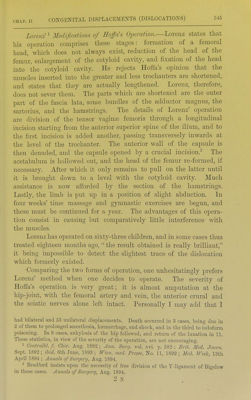 Lorenz 1 Modifications of Sofa's Operation.—Lorenz states that his operation comprises these stages: formation of a femoral head, which does not always exist, reduction of the head of the femur, enlargement of the cotyloid cavity, and fixation of the head into the cotyloid cavity. He rejects Hoffa's opinion that the muscles inserted into the greater and less trochanters are shortened, and states that they are actually lengthened. Lorenz, therefore, does not sever them. The parts which are shortened are the outer part of the fascia lata, some bundles of the adductor magnus, the sartorius, and the hamstriugs. The details of Lorenz' operation are division of the tensor vaginae femoris through a longitudinal incision starting from the anterior superior spine of the ilium, and to the first incision is added another, passing transversely inwards at the level of the trochanter. The anterior wall of the capsule is then denuded, and the capsule opened by a crucial incision.2 The acetabulum is hollowed out, and the head of the femur re-formed, if necessary. After which it only remains to pull on the latter until it is brought down to a level with the cotyloid cavity. Much assistance is now afforded by the section of the hamstrings. Lastly, the limb is put up in a position of slight abduction. In four weeks' time massage and gymnastic exercises are begun, and these must be continued for a year. The advantages of this opera- tion consist in causing but comparatively little interference with the muscles. Lorenz has operated on sixty-three children, and in some cases thus treated eighteen months ago,  the result obtained is really brilliant, it being impossible to detect the slightest trace of the. dislocation which formerly existed. •Comparing the two forms of operation, one unhesitatingly prefers Lorenz' method when one decides to operate. The severity of Hoffa's operation is very great; it is almost amputation at the hip-joint, with the femoral artery and vein, the anterior crural and the sciatic nerves alone left intact. Personally I may add that I had bilateral and 53 unilateral displacements. Death occurred in 3 cases, being due in 2 of them to prolonged anaesthesia, haemorrhage, and shock, and in the third to iodoform poisoning. In 9 cases, ankylosis of the hip followed, and return of the luxation in 11. These statistics, in view of the severity of the operation, are not encouraging. 1 QemtraM.f. Chir. Aug. 1892; Ann. Surg. vol. xvi. p. 582; Brit. Med. Journ. Sept. 1892; ibid. 6th June, 1893; Wicn. mad. Pressc, No. 11, 1892; Med. Week, 13th April 1894 ; Annals of Surgery, Aug. 1894. 2 Bradford insists upon the necessity of free division of the Y-ligament of Bigelow in these cases. Annuls of Surgery, Aug. 1894. 2 N