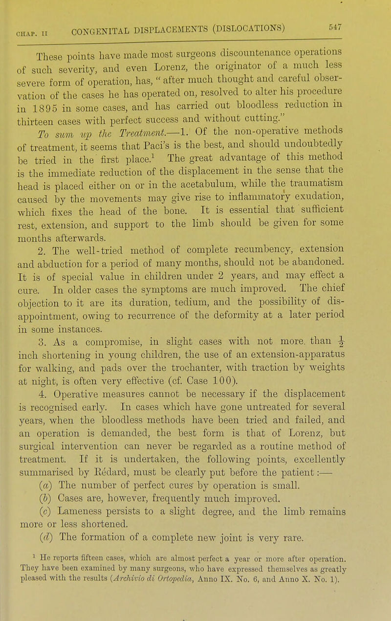 These points have made most surgeons discountenance operations of such severity, and even Lorenz, the originator of a much less severe form of operation, has,  after much thought and careful obser- vation of the cases he has operated on, resolved to alter his procedure in 1895 in some cases, and has carried out bloodless reduction in thirteen cases with perfect success and without cutting. To sum tip the Treatment.—1. Of the non-operative methods of treatment, it seems that Paci's is the best, and should undoubtedly be tried in the first place.1 The great advantage of this method is the immediate reduction of the displacement in the sense that the head is placed either on or in the acetabulum, while the traumatism caused by the movements may give rise to inflammatory exudation, which fixes the head of the bone. It is essential that sufficient rest, extension, and support to the limb should be given for some months afterwards. 2. The well-tried method of complete recumbency, extension and abduction for a period of many months, should not be abandoned. It is of special value in children under 2 years, and may effect a cure. In older cases the symptoms are much improved. The chief objection to it are its duration, tedium, and the possibility of dis- appointment, owing to recurrence of the deformity at a later period in some instances. 3. As a compromise, in slight cases with not more, than ^ inch shortening in young children, the use of an extension-apparatus for walking, and pads over the trochanter, with traction by weights at night, is often very effective (cf. Case 100). 4. Operative measures cannot be necessary if the displacement is recognised early. In cases which have gone untreated for several years, when the bloodless methods have been tried and failed, and an operation is demanded, the best form is that of Lorenz, but surgical intervention can never be regarded as a routine method of treatment. If it is undertaken, the following points, excellently summarised by Eedard, must be clearly put before the patient:—- (a) The number of perfect cures' by operation is small. (b) Cases are, however, frequently much improved. (c) Lameness persists to a slight degree, and the limb remains more or less shortened. (d) The formation of a complete new joint is very rave. 1 He reports fifteen cases, which are almost perfect a year or more after operation. They have been examined by many surgeons, who have expressed themselves as greatly pleased with the results {Archivio di Oriopedia, Anno IX. No. 6, and Anno X. No. 1).