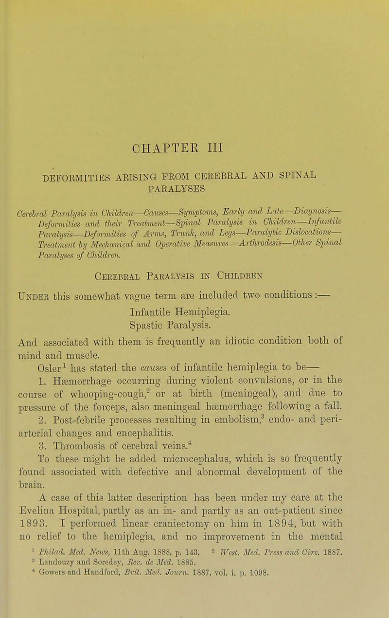 CHAPTER III DEFORMITIES ARISING FROM CEREBRAL AND SPINAL PARALYSES Cerehral Paralysis in Children—Causes—Symptoms, Early and Late—Diagnosis— Deformities and their Treatment—Spinal Paralysis in Children—Infantile Paralysis—Deformities of Arms, Trunk, and Legs—Paralytic Dislocations— Treatment by Mechanical and Operative Measures—Arthrodesis—Other Spinal Paralyses of Children, Cerebral Paralysis in Children Under this somewhat vague term are included two conditions:— Infantile Hemiplegia. Spastic Paralysis. And associated with them is frequently an idiotic condition both of mind and muscle. Osier1 has stated the causes of infantile hemiplegia to be— 1. Haemorrhage occurring during violent convulsions, or in the course of whooping-cough,2 or at birth (meningeal), and clue to pressure of the forceps, also meningeal haemorrhage following a fall. 2. Post-febrile processes resulting in embolism,3 enclo- and peri- arterial changes and encephalitis. 3. Thrombosis of cerebral veins.4 To these might be added microcephalus, which is so frequently found associated with defective and abnormal development of the brain. A case of this latter description has been under my care at the Evelina Hospital, partly as an in- and partly as an out-patient since 1893. I performed linear craniectomy on him in 1894, but with no relief to the hemiplegia, and no improvement in the mental 1 Philad. Med. News, 11th Aug. 1888, p. 143. - West. Med. Press and Giro. 1887. :l Liindouzy and Soredey, Rev. de Med. 1885.