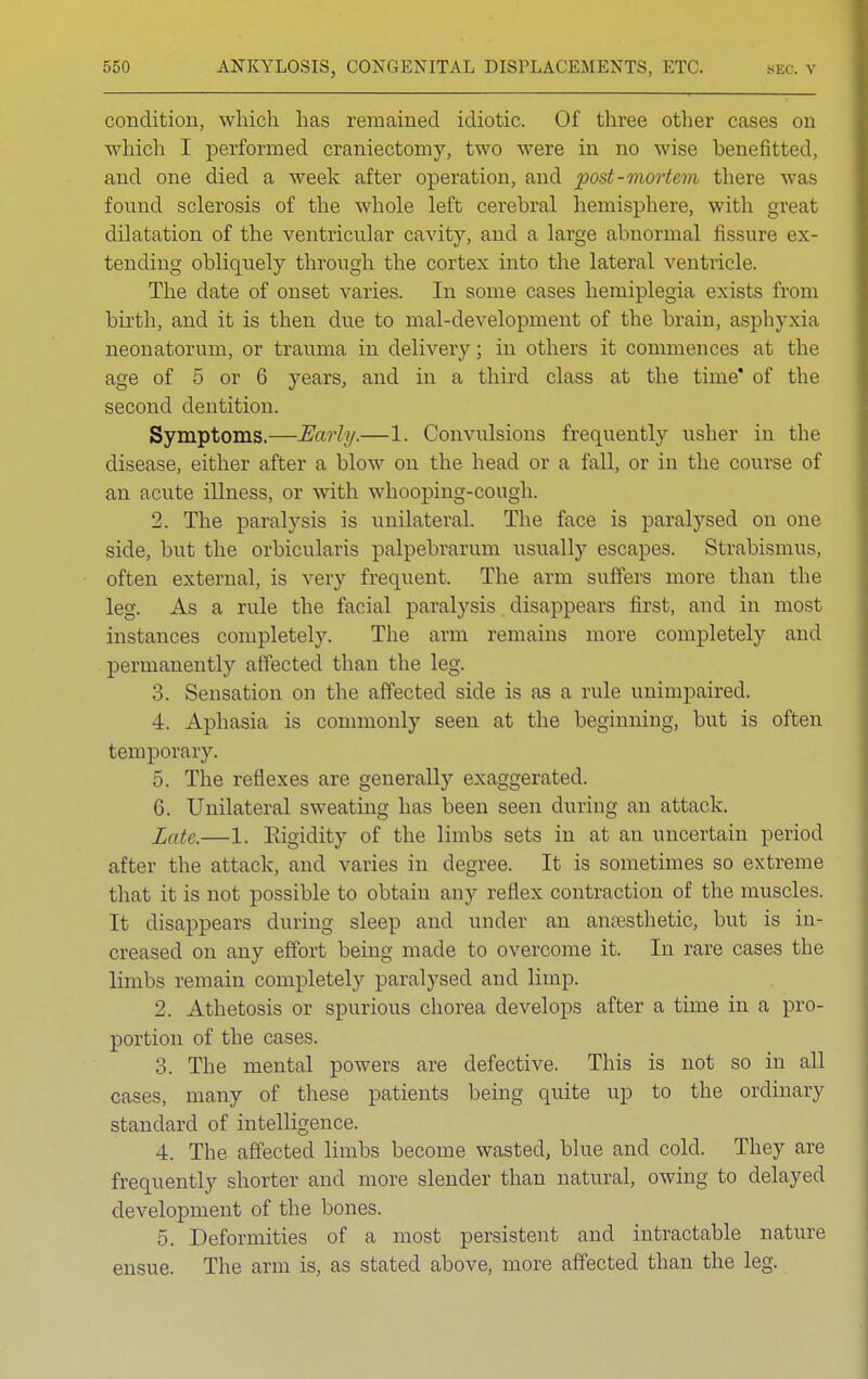 condition, which has remained idiotic. Of three other cases on which I performed craniectomy, two were in no wise benefitted, and one died a week after operation, and post-mortem there v found sclerosis of the whole left cerebral hemisphere, with great dilatation of the ventricular cavity, and a large abnormal fissure ex- tending obliquely through the cortex into the lateral ventricle. The date of onset varies. In some cases hemiplegia exists from birth, and it is then due to mal-development of the brain, asphyxia neonatorum, or trauma in delivery; in others it commences at the age of 5 or 6 years, and in a third class at the time* of the second dentition. Symptoms.—Early.—1. Convulsions frequently usher in the disease, either after a blow on the head or a fall, or in the course of an acute illness, or with whooping-cough. 2. The paralysis is unilateral. The face is paralysed on one side, but the orbicularis palpebrarum usually escapes. Strabismus, often external, is very frequent. The arm suffers more than the leg. As a rule the facial paralysis disappears first, and in most instances completely. The arm remains more completely and permanently affected than the leg. 3. Sensation on the affected side is as a rule unimpaired. 4. Aphasia is commonly seen at the beginning, but is often temporary. 5. The reflexes are generally exaggerated. 6. Unilateral sweating has been seen during an attack. Zatc.—1. Rigidity of the limbs sets in at an uncertain period after the attack, and varies in degree. It is sometimes so extreme that it is not possible to obtain any re Hex contraction of the muscles. It disappears during sleep and under an anaesthetic, but is in- creased on any effort being made to overcome it. In rare cases the limbs remain completely paralysed and limp. 2. Athetosis or spurious chorea develops after a time in a pro- portion of the cases. 3. The mental powers are defective. This is not so in all cases, many of these patients being quite up to the ordinary standard of intelligence. 4. The affected limbs become wasted, blue and cold. They are frequently shorter and more slender than natural, owing to delayed development of the bones. 5. Deformities of a most persistent and intractable nature ensue. The arm is, as stated above, more affected than the leg.