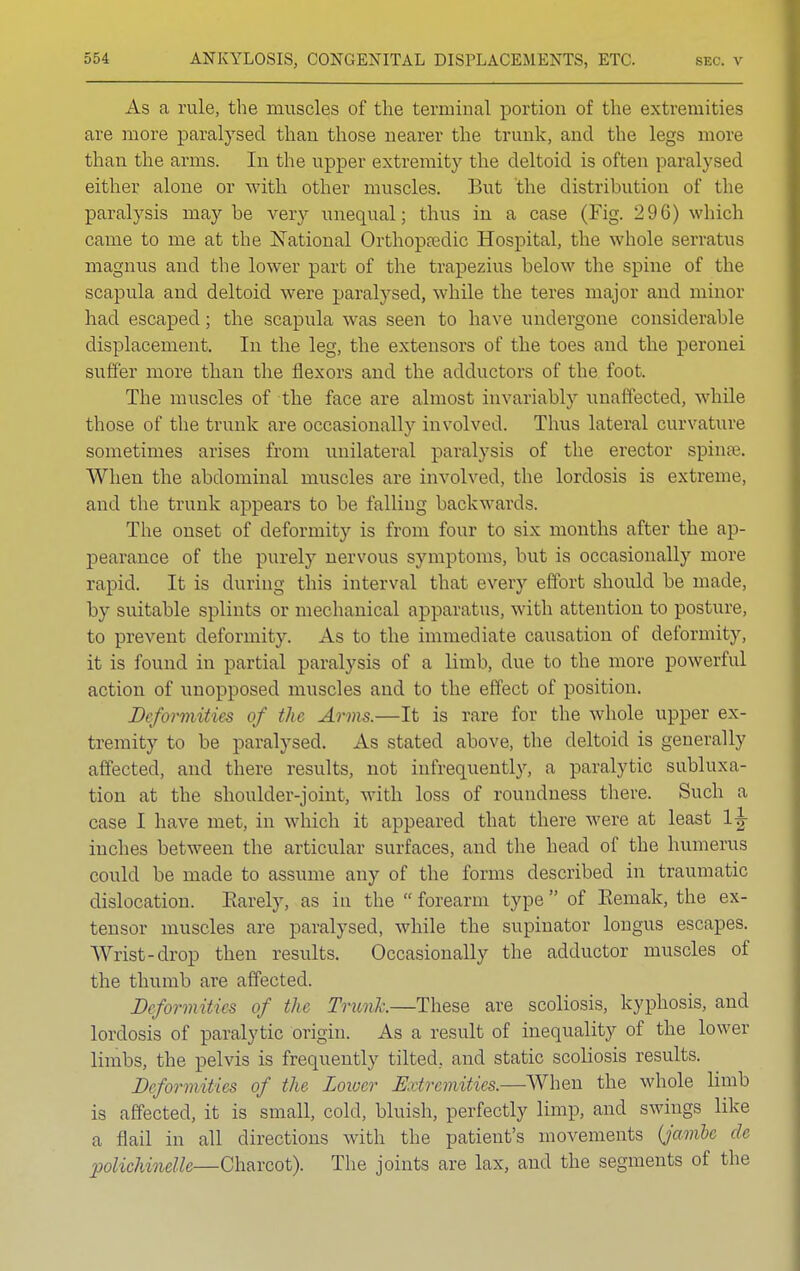 As a rule, the muscles of the terminal portion of the extremities are more paralysed than those nearer the trunk, and the legs more than the arms. In the upper extremity the deltoid is often paralysed either alone or with other muscles. But the distribution of the paralysis maybe veiy unequal; thus in a case (Fig. 296) which came to me at the National Orthopaedic Hospital, the whole serratus magnus and the lower part of the trapezius below the spine of the scapula and deltoid were paralysed, while the teres major and minor had escaped; the scapula was seen to have undergone considerable displacement. In the leg, the extensors of the toes and the peronei suffer more than the flexors and the adductors of the foot. The muscles of the face are almost invariably unaffected, while those of the trunk are occasionally involved. Thus lateral curvature sometimes arises from unilateral paralysis of the erector spinse. When the abdominal muscles are involved, the lordosis is extreme, and the trunk appears to be falling backwards. The onset of deformity is from four to six months after the ap- pearance of the purely nervous symptoms, but is occasionally more rapid. It is during this interval that every effort should be made, by suitable splints or mechanical apparatus, with attention to posture, to prevent deformity. As to the immediate causation of deformity, it is found in partial paralysis of a limb, due to the more powerful action of unopposed muscles and to the effect of position. Deformities of the Arms.—It is rare for the whole upper ex- tremity to be paralysed. As stated above, the deltoid is generally affected, and there results, not infrequently, a paralytic subluxa- tion at the shoulder-joint, with loss of roundness there. Such a case I have met, in which it appeared that there were at least 1^ inches between the articular surfaces, and the head of the humerus could be made to assume any of the forms described in traumatic dislocation. Earely, as in the  forearm type  of Eemak, the ex- tensor muscles are paralysed, while the supinator longus escapes. Wrist-drop then results. Occasionally the adductor muscles of the thumb are affected. Deform!/i<s of the Trunk—These are scoliosis, kyphosis, and lordosis of paralytic origin. As a result of inequality of the lower limbs, the pelvis is frequently tilted, and static scoliosis results. Deformities of the Lower Extremities.—When the whole limb is affected, it is small, cold, bluish, perfectly limp, and swings like a flail in all directions with the patient's movements (jambe de polichinelle—Charcot). The joints are lax, and the segments of the