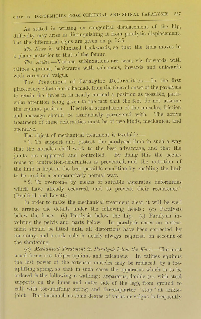 As stated in writing on congenital displacement of the hip, difficulty may arise in distinguishing it from paralytic displacement, but the differential signs are given on p. 535. The Knee is suhluxated backwards, so that the tibia moves in a plane posterior to that of the femur. The Ankle.—Various subluxations are seen, viz. forwards with talipes equinus, backwards with calcaneus, inwards and outwards with varus and valgus. The Treatment of Paralytic Deformities.—In the first place, every effort should be made from the time of onset of the paralysis to retain the limbs in as nearly normal a position as possible, parti- cular attention being given to the fact that the feet do not assume the equinus position. Electrical stimulation of the muscles, friction and massage should be assiduously persevered with. The active treatment of these deformities must be of two kinds, mechanical and operative. The object of mechanical treatment is twofold :— 1. To support and protect the paralysed limb in such a way that the muscles shall work to the best advantage, and that the joints are supported and controlled. By doing this the occur- rence of contraction-deformities is prevented, and the nutrition of the limb is kept in the best possible condition by enabling the limb to be used in a comparatively normal way.  2. To overcome by means of suitable apparatus deformities which have already occurred, and to prevent their recurrence (Bradford and Lovett). In order to make the mechanical treatment clear, it will be well to arrange the details under the following heads: (a) Paralysis below the knee. (&) Paralysis below the hip. (c) Paralysis in- volving the pelvis and parts below. In paralytic cases no instru- ment should be fitted until all distortions have been corrected by tenotomy, and a cork sole is nearly always required on account of the shortening;. (a) Mechanical Treatment in Paralysis leloiv the Knee.—The most usual forms are talipes equinus and calcaneus. In talipes equinus the lost power of the extensor muscles may be replaced by a toe- uplifting spring, so that in such cases the apparatus which is to be ordered is the following, a walking : apparatus, double {i.e. with steel supports on the inner and outer side of the leg), from ground to calf, with toe-uplifting spring and three-quarter  stop  at ankle- joint. But inasmuch as some degree of varus or valgus is frequently