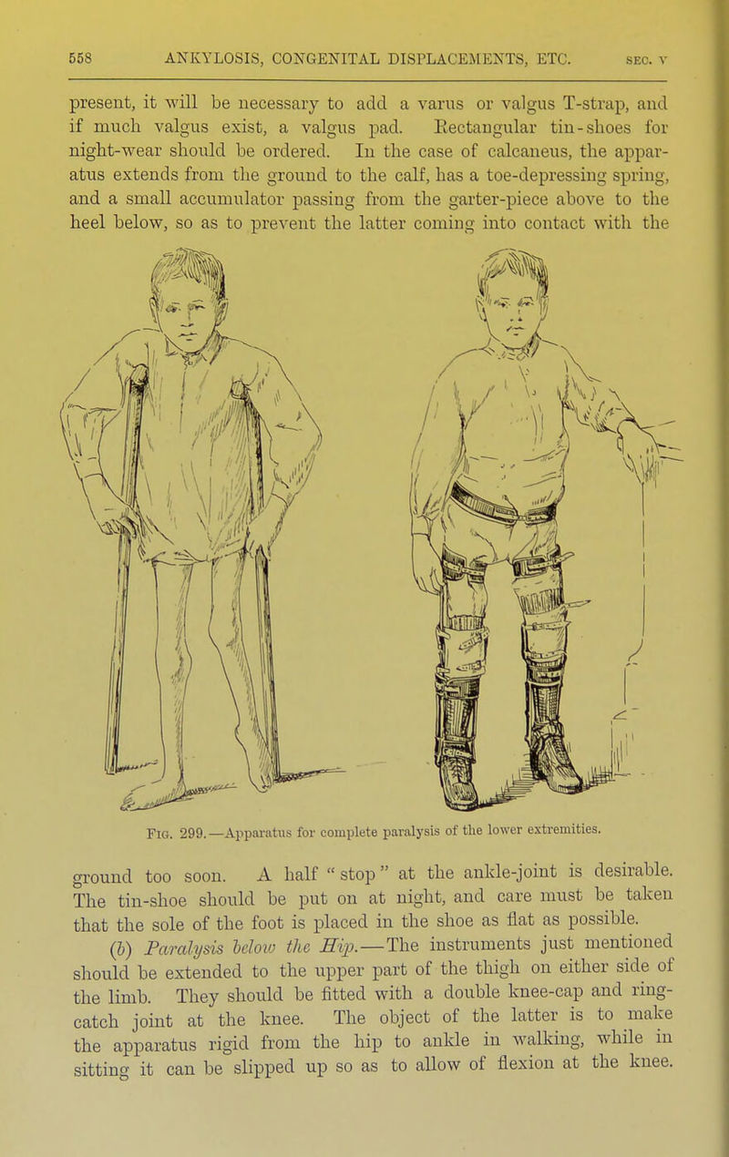 present, it will be necessary to add a varus or valgus T-strap, and if much valgus exist, a valgus pad. Eectaugular tin-shoes for night-wear should be ordered. In the case of calcaneus, the appar- atus extends from the ground to the calf, has a toe-depressing spring, and a small accumulator passing from the garter-piece above to the heel below, so as to prevent the latter coming into contact with the Fig. 299. —Apparatus for complete paralysis of the lower extremities. ground too soon. A half  stop  at the ankle-joint is desirable. The tin-shoe should be put on at night, and care must be taken that the sole of the foot is placed in the shoe as flat as possible. (6) Paralysis below the Hip.—The instruments just mentioned should be extended to the upper part of the thigh on either side of the limb. They should be fitted with a double knee-cap and ring- catch joint at the knee. The object of the latter is to make the apparatus rigid from the hip to ankle in walking, while in sitting it can be slipped up so as to allow of flexion at the knee.