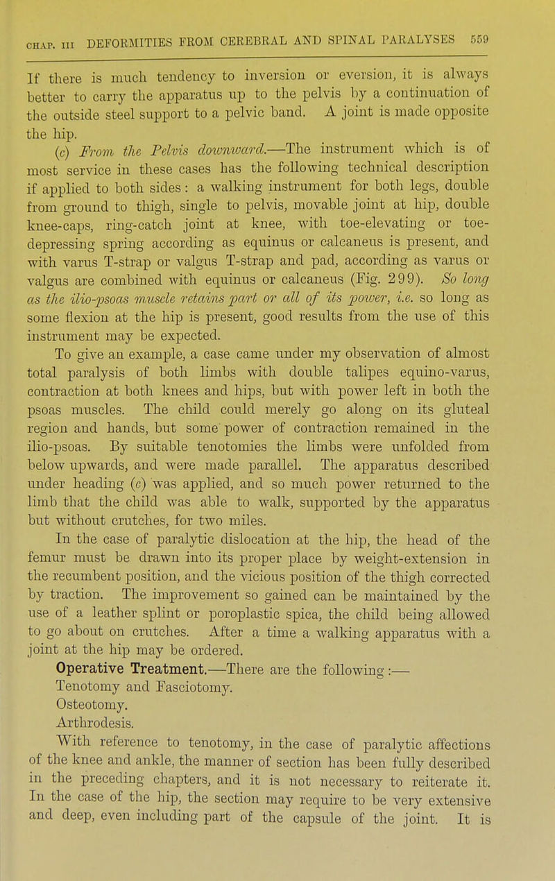 If there is much tendency to inversion or eversion, it is always better to carry the apparatus up to the pelvis by a continuation of the outside steel support to a pelvic band. A joint is made opposite the hip. (c) From the Pelvis downward.—The instrument which is of most service in these cases has the following technical description if applied to both sides: a walking instrument for both legs, double from ground to thigh, single to pelvis, movable joint at hip, double knee-caps, ring-catch joint at knee, with toe-elevating or toe- depressing spring according as equinus or calcaneus is present, and with varus T-strap or valgus T-strap and pad, according as varus or valgus are combined with equinus or calcaneus (Fig. 299). So long as the ilio-psoas muscle retains part or all of its power, i.e. so long as some flexion at the hip is present, good results from the use of this instrument may be expected. To give an example, a case came under my observation of almost total paralysis of both limbs with double talipes equino-varus, contraction at both knees and hips, but with power left in both the psoas muscles. The child could merely go along on its gluteal region and hands, but some power of contraction remained in the ilio-psoas. By suitable tenotomies the limbs were unfolded from below upwards, and were made parallel. The apparatus described under heading (c) was applied, and so much power returned to the limb that the child was able to walk, supported by the apparatus but without crutches, for two miles. In the case of paralytic dislocation at the hip, the head of the femur must be drawn into its proper place by weight-extension in the recumbent position, and the vicious position of the thigh corrected by traction. The improvement so gained can be maintained by the use of a leather splint or poroplastic spica, the child being allowed to go about on crutches. After a time a walking apparatus with a joint at the hip may be ordered. Operative Treatment.—There are the following:— Tenotomy and Fasciotomy. Osteotomy. Arthrodesis. With reference to tenotomy, in the case of paralytic affections of the knee and ankle, the manner of section has been fully described in the preceding chapters, and it is not necessary to reiterate it. In the case of the hip, the section may require to be very extensive and deep, even including part of the capsule of the joint. It is