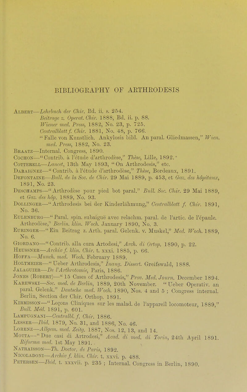 BIBLIOGEAPHY OF AETHEODESIS Albert—Lehrbuch der Chir. Bel. ii. s. 254. Beitrage z. Operat. Chir. 1888, Bd. ii. p. 88. Wiener tried. Press, 1882, No. 23, p. 725. Gentralblattf. Chir. 1881, No. 48, p. 766.  Falle von Kunstlich. Ankylosis bild. An paral. Glieclmassen, Wien. meel Press, 1882, No. 23. Braatz—Internal. Congress, 1890. Cochon—Contrib. a Tetude d'arthrodese, These, Lille, 1892.- Cotterell—Lancet, 13th May 1893, On Arthrodesis, etc, Daraignez—Contrib. a l'etude d'arthrodese, These, Bordeaux, 1891. Defontaine—Bull, de la Soc. de Chir. 29 Mai 1889, p. 453, et Gaz. des hdpitaux, 1891, No. 23. Deschajips—Arthrodese pour pied bot paral. Bull. Soc. Chir. 29 Mai 1889, et Gaz. des hop. 1889, No. 93. Dollinger—Arthrodesis bei der Kinderlahmnng, Centralblatt f. Chw. 1891, No. 36. Eulenburg— Paral. spin, subaigue avec relachm. paral. de l'artic, de l'epaule. Arthrodese, Berlin, hlin. Woch. January 1890, No. 3. Euringer—Ein Beitrag z. Arth. paral. Gelenk. v. Muskel, Med. Woch. 1889, No. 6. Giordano—Contrib. alia cura Artodesi, Arch, di Ortop. 1890, p. 22. Heussner—Archie f. hlin. Chir. t. xxxi. 1885, p. 66. Hoffa—Munch, med. Woch. February 1889. Holtmeier—Ueber Arthrodesis, Inaug. Dissert. Greifswald, 1888. Jalaguier—De VArthrotomie, Paris, 1886. Jones (Robert)— 15 Cases of Arthrodesis, Prov. Med. Journ. December 1894. Karewski—Soc. med. de Berlin, 1889, 20th November. Ueber Operativ. an paral. Gelenk. Deutsche med. Woch. 1890, Nos. 4 and 5 ; Congress internal. Berlin, Section der Chir. Orthop. 1891. Kirmisson—LeQons Cliniques surlesmalad.de l'appareil locomoteur, 1889, Bull. Med. 1891, p. 601. Lampugxaxi—Centralbl. f. (Mr. 1886. Lesser—Ibid. 1879, No. 31, and 1886, No. 46. Lorenz—Allgem. med. Zeitg. 1887, Nos. 12, 13, and 14. Motta—Due casi di Artrodesi, Acad, di med. di Turin, 24th April 1891. Eiforma med. 1st May 1891. . Natraisson—Th. Doctor, de Paris, 1892. Nicoladoni—Archivf. him. Chir. t. xxvi. p. 488. Petersen—Ibid. t. xxxvii. p. 235 ; Internal. Congress in Berlin. 1890.