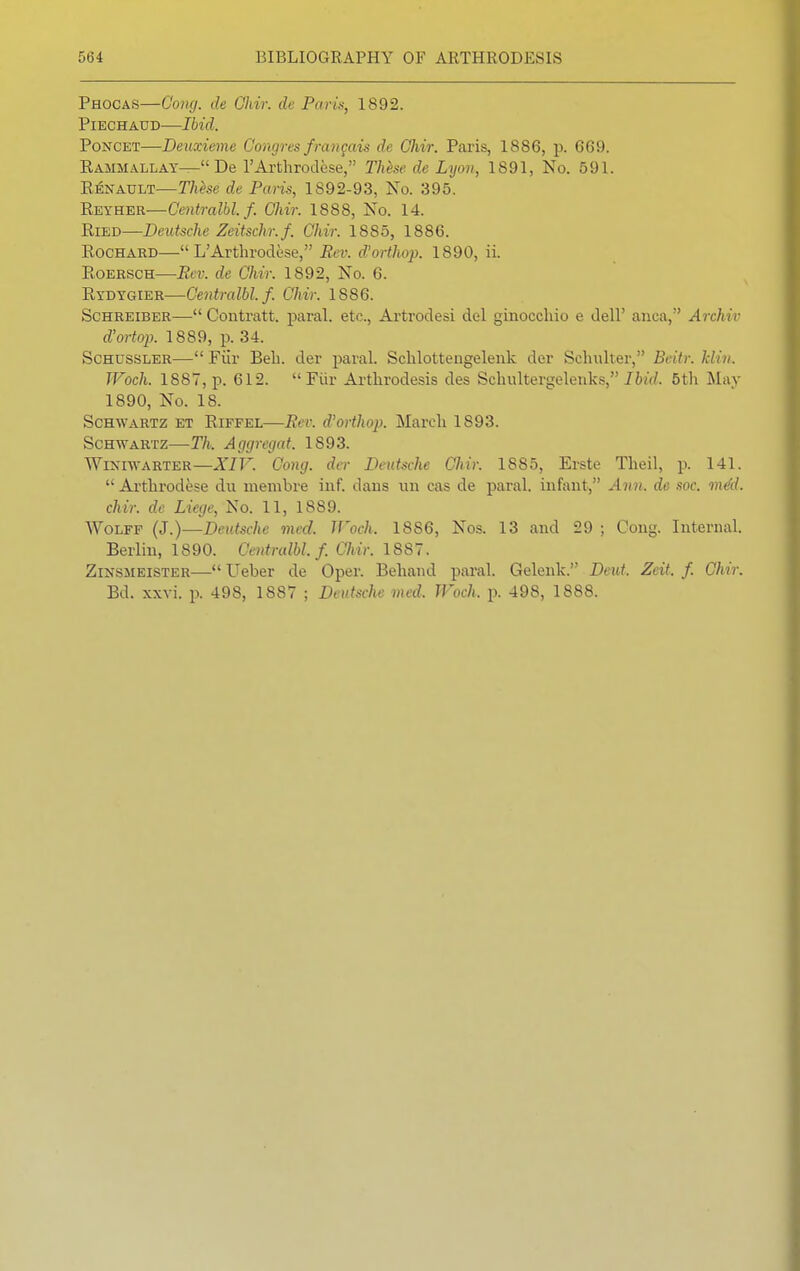 Phocas—Cong, de Chir. de Paris, 1892. Piechaud—Ibid. Poncet—Deuxieme Congres frangais de Chir. Paris, 1886, p. 669. Rammallay— De l'Arthrodese, These de Lyon, 1891, No. 591. Renault—These de Pans, 1892-93, No. 395. Reyher—Centralbl.f. Chir. 1888, No. 14. Ried—Deutsche Zeitschr.f. Chir. 1885, 1886. Rochard—L'Arthrodese, Rev. d'orthop. 1890, ii. Roersch—Rev. de Chir. 1892, No. 6. Rydygier—Centralbl.f. Chir. 1886. Schreiber— Contratt. paral. etc., Artrodesi del ginocchio e dell' anca, Archiv d'ortop. 1889, p. 34. Schussler— Fiir Bell, der paral. Schlottengelenk der Schulter, Beitr. klin. Woch. 1887, p. 612.  Fiir Arthrodesis des Schultergelenks, Ibid. 5th May 1890, No. 18. Schwartz et Riffel—Rev. d'orthop. March 1893. Schwartz—Th. Aggregat. 1893. Winiwarter— XIV. ^Cong. der Deutsche Chir. 1S85, Erste Theil, p. 141.  Arthrodese du membre inf. dans un cas de paral. infant, Ann. de soc. m&l. chir. de Liege, No. 11, 1889. Wolff (J.)—Deutsche med. Woch, 1886, Nos. 13 and 29 ; Cong. Internal. Berlin, 1890. Centralbl.f. Chir. 1887. Zinsmeister— Ueber de Oper. Behand paral. Gelenk. Deut. Zcit. f. Chir. Bd. xxvi. p. 498, 1887 ; Deutsche med. Woch. p. 498, 1888.