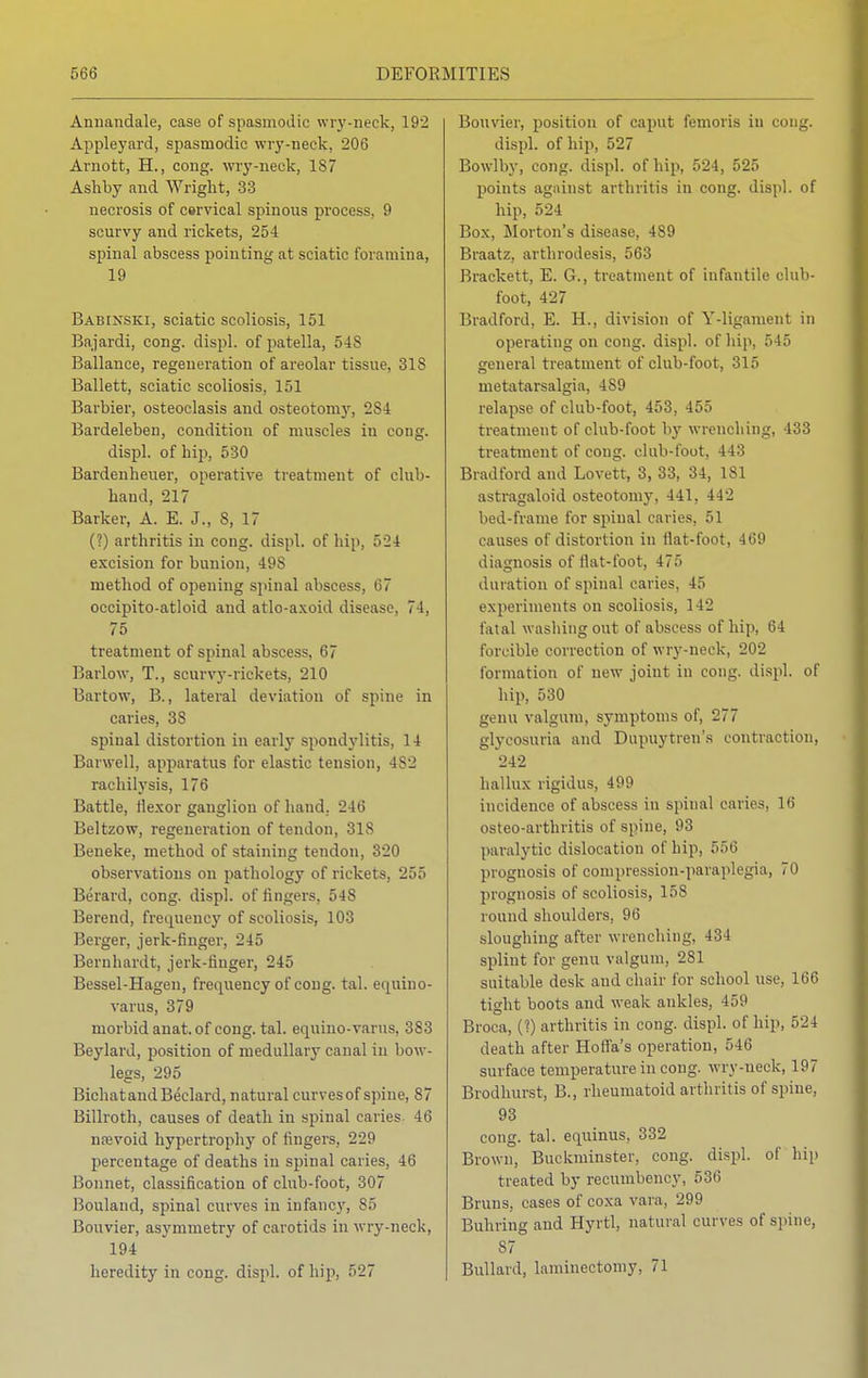 Annandale, case of spasmodic wry-neck, 192 Appleyard, spasmodic wry-neek, 206 Arnott, H., cong. wry-neck, 187 Ashby and Wright, 33 necrosis of cervical spinous process, 9 scurvy and rickets, 254 spinal abscess pointing at sciatic foramina, 19 Babinski, sciatic scoliosis, 151 Bajardi, cong. displ. of patella, 54S Ballance, regeneration of areolar tissue, 318 Ballett, sciatic scoliosis, 151 Barbier, osteoclasis and osteotomy, 2S4 Bardeleben, condition of muscles in cong. displ. of hip, 530 Bardenheuer, operative treatment of club- hand, 217 Barker, A. E. J., S, 17 (?) arthritis in cong. displ. of hip, 524 excision for bunion, 49S method of opening spinal abscess, 67 occipito-atloid and atlo-axoid disease, 74, 75 treatment of spinal abscess, 67 Barlow, T., scurvy-rickets, 210 Bartow, B., lateral deviation of spine in caries, 3S spinal distortion in early spondylitis, 14 Barwell, apparatus for elastic tension, 4S2 rachilysis, 176 Battle, ilexor ganglion of hand. 246 Beltzow, regeneration of tendon, 318 Beneke, method of staining tendon, 320 observations on pathology of rickets, 255 Berard, cong. displ. of lingers, 548 Berend, frequency of scoliosis, 103 Berger, jerk-finger, 245 Bernhardt, jerk-iinger, 245 Bessel-Hagen, frequency of cong. tal. equino- varus, 379 morbid anat. of cong. tal. equino-varus, 383 Beylard, position of medullary canal in bow- legs, 295 BichatandBeclard, natural curves of spine, 87 Billroth, causes of death in spinal caries- 46 nasvoid hypertrophy of fingers, 229 percentage of deaths in spinal caries, 46 Bonnet, classification of club-foot, 307 Bouland, spinal curves in infancy, 85 Bouvier, asymmetry of carotids in wry-neck, 194 heredity in cong. displ. of hip, 527 Bouvier, position of caput femoris in cong. displ. of hip, 527 Bowlby, cong. displ. of hip, 524, 525 points against arthritis in cong. displ. of hip, 524 Box, Morton's disease, 489 Braatz, arthrodesis, 563 Brackett, E. G., treatment of infantile club- foot, 427 Bradford, E. H., division of Y-ligament in operating on cong. displ. of hip, 545 general treatment of club-foot, 315 metatarsalgia, 489 relapse of club-foot, 453, 455 treatment of club-foot by wrenching, 433 treatment of cong. club-foot, 443 Bradford and Lovett, 3, 33, 34, 181 astragaloid osteotomy, 441, 442 bed-frame for spinal caries, 51 causes of distortion in Hat-foot, 469 diagnosis of fiat-foot, 475 duration of spinal caries, 45 experiments on scoliosis, 142 fatal washing out of abscess of hip, 64 forcible correction of wry-neck, 202 formation of new- joint in cong. displ. of hip, 530 genu valgum, symptoms of, 277 glycosuria and Dupuytren's contraction, 242 hallux rigidus, 499 incidence of abscess in spinal caries, 16 osteo-arthritis of spine, 93 paralytic dislocation of hip, 556 prognosis of compression-paraplegia, 70 prognosis of scoliosis, 158 round shoulders, 96 sloughing after wrenching. 401 splint for genu valgum, 281 suitable desk and chair for school use, 166 tight boots and weak ankles, 459 Broca, (?) arthritis in cong. displ. of hip, 524 death after Hoffa's operation, 546 surface temperature in cong. wry-neek, 197 Brodhurst, B., rheumatoid arthritis of spine, 93 cong. tal. equinus, 332 Brown, Buckminster, cong. displ. of hip treated by recumbency, 536 Bruns, cases of coxa vara, 299 Buhring and Hyrtl, natural curves of spine, 87 Billiard, laminectomy, 71