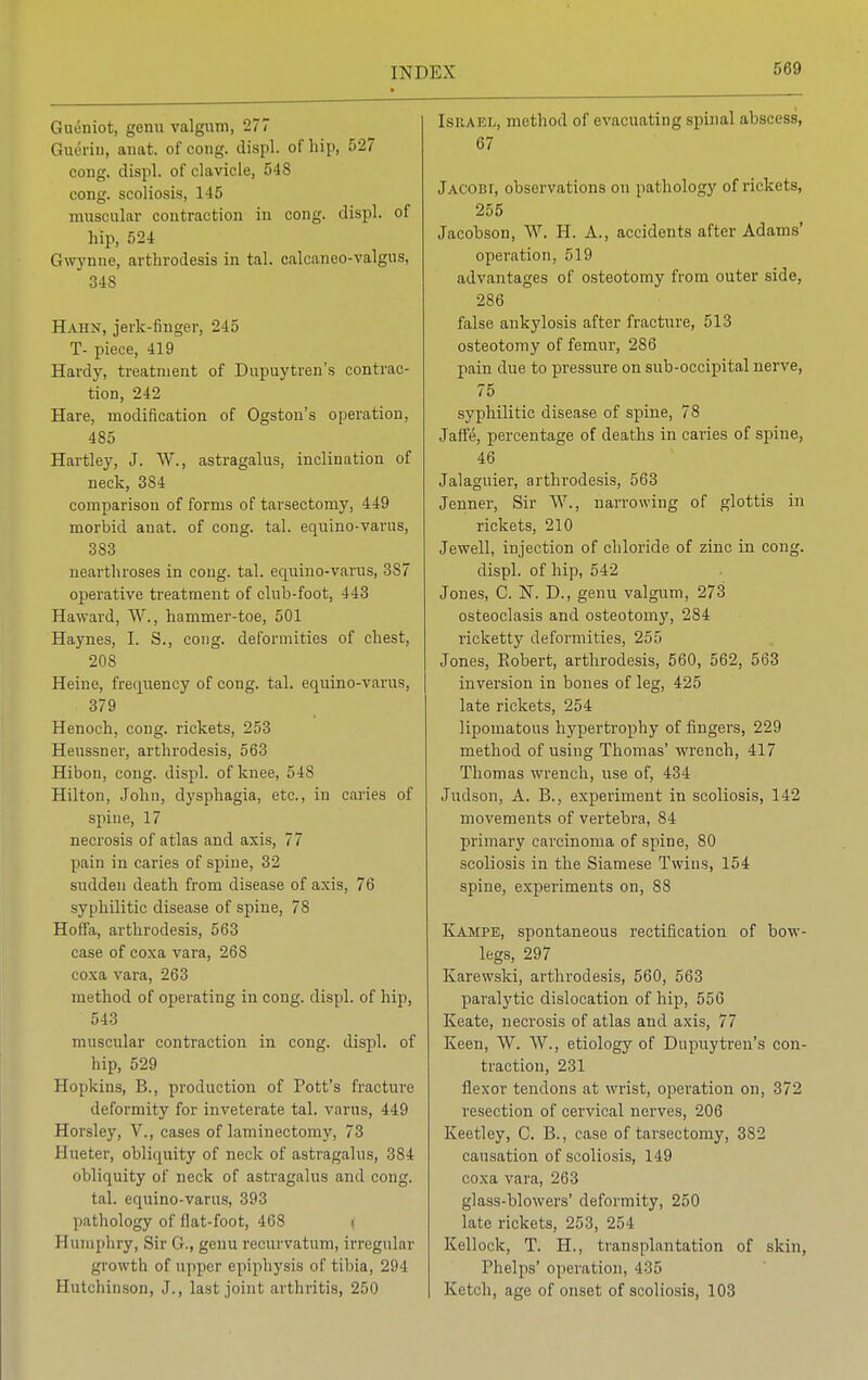 Gueniot, genu valgum, 277 Guerin, anat. of cong. displ. of hip, 527 cong. displ. of clavicle, 548 cong. scoliosis, 145 muscular contraction in cong. displ. of hip, 524 Gwynne, arthrodesis in tal. calcaneo-valgus, 34S Hahn, jerk-finger, 245 T- piece, 419 Hardy, treatment of Dupuytren's contrac- tion, 242 Hare, modification of Ogston's operation, 485 Hartley, J. W., astragalus, inclination of neck, 3S4 comparison of forms of tarsectomy, 449 morbid anat. of cong. tal. equino-varus, 383 nearthroses in cong. tal. equino-varus, 387 operative treatment of club-foot, 443 Haward, W., hammer-toe, 501 Haynes, I. S., coug. deformities of chest, 208 Heine, frequency of cong. tal. equino-varus, 379 Henoch, cong. rickets, 253 Heussner, arthrodesis, 563 Hibon, cong. displ. of knee, 548 Hilton, John, dysphagia, etc., in caries of spine, 17 necrosis of atlas and axis, 77 pain in caries of spine, 32 sudden death from disease of axis, 76 syphilitic disease of spine, 78 Hoti'a, arthrodesis, 563 case of coxa vara, 268 coxa vara, 263 method of operating in cong. displ. of hip, 543 muscular contraction in cong. displ. of hip, 529 Hopkins, B., production of Pott's fracture deformity for inveterate tal. varus, 449 Horsley, V., cases of laminectomy, 73 Hueter, obliquity of neck of astragalus, 384 obliquity of neck of astragalus and cong. tal. equino-varus, 393 pathology (if Hat-foot, 468 . Humphry, Sir G., genu recurvatum, irregular growth of upper epiphysis of tibia, 294 Hutchinson, J., last joint arthritis, 250 Israel, method of evacuating spinal abscess, 67 Jacobi, observations on pathology of rickets, 255 Jacobson, W. H. A., accidents after Adams' operation, 519 advantages of osteotomy from outer side, 286 false ankylosis after fracture, 513 osteotomy of femur, 286 pain due to pressure on sub-occipital nerve, 75 syphilitic disease of spine, 78 Jafie, percentage of deaths in caries of spine, 46 Jalaguier, arthi'odesis, 563 Jenner, Sir W., narrowing of glottis in rickets, 210 Jewell, injection of chloride of zinc in cong. displ. of hip, 542 Jones, C. N. D., genu valgum, 273 osteoclasis and osteotomy, 284 ricketty deformities, 255 Jones, Robert, arthrodesis, 560, 562, 563 inversion in bones of leg, 425 late rickets, 254 lipomatous hypertrophy of fingers, 229 method of using Thomas' wrench, 417 Thomas wrench, use of, 434 Judson, A. B., experiment in scoliosis, 142 movements of vertebra, 84 primary carcinoma of spine, 80 scoliosis in the Siamese Twins, 154 spine, experiments on, 88 Kampe, spontaneous rectification of bow- legs, 297 Karewski, arthrodesis, 560, 563 paralytic dislocation of hip, 556 Keate, necrosis of atlas and axis, 77 Keen, W. W., etiology of Dupuytren's con- traction, 231 flexor tendons at wrist, operation on, 372 resection of cervical nerves, 206 Keotley, C. B., case of tarsectomy, 382 causation of scoliosis, 119 coxa vara, 263 glass-blowers' deformity, 250 late rickets, 253, 254 Kellock, T. H., transplantation of skin, Phelps' operation, 435 Ketch, age of onset of scoliosis, 103