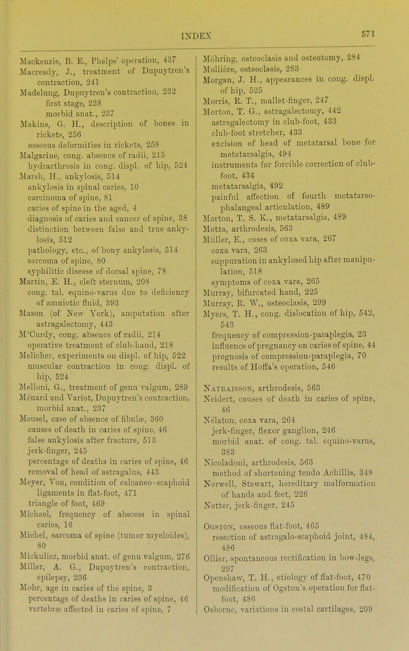 Mackenzie, B. E., Phelps' operation, 437 Macready, J., treatment of Dupuytron's contraction, 241 Madelung, Dupuytren's contraction, 232 first stage, 23S morbid anat., 237 Makins, G. H., description of bones in rickets, 256 osseous deformities in rickets, 258 Malgarine, cong. absence of radii, 215 hydrarthrosis in cong. displ. of hip, 524 Marsh, H., ankylosis, 514 ankylosis in spinal caries, 10 carcinoma of spine, 81 caries of spine in the aged, 4 diagnosis of caries and cancer of spine, 38 distinction between false and true anky- losis, 512 pathology, etc., of bony ankylosis, 514 sarcoma of spine, SO syphilitic disease of dorsal spine, 78 Martin, E. H., cleft sternum, 208 cong. tal. equino-varus due to deficiency of amniotic fluid, 393 Mason (of New York), amputation after astragalectomy, 443 M'Curdy, cong. absence of radii, 214 operative treatment of club-hand, 218 Melicher, experiments on displ. of hip, 522 muscular contraction in cong. displ. of hip, 524 Melloni, G., treatment of genu valgum, 289 Menard and Variot, Dupuytren's contraction, morbid anat., 237 Meusel, case of absence of fibulse, 360 causes of death in caries of spine, 46 false ankylosis after fracture, 513 jerk-finger, 245 percentage of deaths in caries of spine, 46 removal of head of astragalus, 443 Meyer, Yon, condition of calcaneo-scaphoid ligaments in flat-foot, 471 triangle of foot, 469 Michael, frequency of abscess in spinal caries, 16 Michel, sarcoma of spine (tumor myeloides), 80 Mickulicz, morbid anat. of genu valgum, 276 Miller, A. G., Dupuytren's contraction, epilepsy, 236 Mohr, age in caries of the spine, 3 percentage of deaths in caries of spine, 10 vertebra affected in caries of spine, 7 Mohring, osteoclasis and osteotomy, 284 Molliere, osteoclasis, 283 Morgan, J. H., appearances in cong. displ. of hip, 525 Morris, R. T., mallet-finger, 247 Morton, T. G., astragalectomy, 442 astragalectomy in club-foot, 433 club-foot stretcher, 433 excision of head of metatarsal bone for metatarsalgia, 494 instruments for forcible correction of club- foot, 434 metatarsalgia, 492 painful affection of fourth metatarso- phalangeal articulation, 489 Morton, T. S. K., metatarsalgia, 489 Motta, arthrodesis, 563 Midler, E., cases of coxa vara, 267 coxa vara, 263 suppuration in ankylosed hip after manipu- lation, 518 symptoms of coxa vara, 265 Murray, bifurcated hand, 225 Murray, E. W., osteoclasis, 299 Myers, T. H., cong. dislocation of hip, 542, 543 frequency of compression-paraplegia, 23 influence of pregnancy on caries of spine, 44 prognosis of compression-paraplegia, 70 results of Hoffa's operation, 546 Natraissson, arthrodesis, 563 Neidert, causes of death in caries of spine, 46 Nelaton, coxa vara, 264 jerk-finger, flexor ganglion, 246 morbid anat. of cong. tal. equino-varus, 383 Nicoladoni, arthrodesis, 563 method of shortening tendo Achillis, 348 Norwell, Stewart, hereditary malformation of hands and feet, 226 Notter, jerk-finger, 245 Ogston, osseous flat-foot, 465 resection of astragalo-scaphoid joint, 484, 486 Oilier, spontaneous rectification in bow-legs. 297 Openshaw, T. H., etiology of flat-foot, 470 modification of Ogston's operation for flat- foot, 486 Osborne, variations in costal cartilages, 209