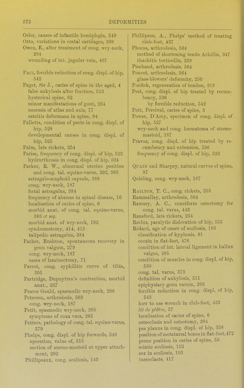 Osier, causes of infantile hemiplegia, 549 Otto, variations in costal cartilages, 209 Owen, E., after treatment of cong. wry-neck. 204 wounding of int. jugular vein, 407 Paci, forcible reduction of cong. displ. of hip, 542 Paget, Sir J., caries of spine in the aged, 4 false ankylosis after fracture, 513 hysterical spine, S2 minor manifestations of gout, -234 necrosis of atlas and axis, 77 osteitis deformans in spine, 94 Palletta, condition of parts in cong. displ. of hip, 528 developmental causes in cong. displ. of hip, 525 Palm, late rickets, 254 Parise, frequency of cong. displ. of hip, 523 hydrarthrosis in cong. displ. of hip, 524 Parker, R. W., abnormal uterine position and cong. tal. equino-varus, 392, 393 astragalo-seaphoid capsule, 38S cong. wry-neck, 187 fcetal astragalus, 384 frequency of abscess in spinal disease, 16 localisation of caries of spine, 6 morbid anat. of cong. tal. equino-varus, 383 ct seq. morbid anat. of wry-neck, 192 syndesmotomy, 414, 415 talipedic astragalus, 3S4 Parker, Rushton, spontaneous recovery in genu valgum, 279 cong. wry-neck, 187 cases of laminectomy, 71 Parrot, cong. syphilitic curve of tibia, 305 Partridge, Dupuytren's contraction, morbid anat., 237 Pearce Gould, spasmodic wry-neck, 206 Petersen, arthrodesis, 563 cong. wry-neck, 187 Petit, spasmodic wry-neck, 205 symptoms of coxa vara, 265 Petters, pathology of cong. tal. equino-varus, 379 Phelps, cong. displ. of hip forwards, 540 operation, value of, 315 section of sterno-mastoid at upper attach- ment, 202 Phillipeaux, cong. scoliosis, 145 rhillipson, A., Phelps' method of treating club-foot, 437 Phocas, arthrodesis, 564 method of shortening tendo Achillis, 347 rhachitic torticollis, 25S Piechaud, arthrodesis, 564 Poncet, arthrodesis, 564 glass-blowers' deformity, 250 Ponfick, regeneration of tendon, 318 Post, cong. displ. of hip treated by recum- bency, 536 by forcible reduction, 542 Pott, Percival, caries of spine, 3 Power, D'Arcy, specimen of cong. displ. of hip, 527 wry-neck and cong. ha?matonia of sterno- mastoid, 187 Pravaz, cong. displ. of hip treated by re- cumbency and extension, 536 frequency of cong. displ. of hip, 523 Qi ain and Sharpey, natural curves of spine, S7 Quisling, cong. wry-neck, 1S7 Raii.tox, T. C, cong. rickets, 253 Raniniallay, arthrodesis, 564 Ramsey, A. C, cuneiform osteotomy for cong. tal. varus, 4-13 Ransford, late rickets, 25 1 Reclus, paralytic dislocation of hip, 555 Redard, age of onset of scoliosis, 103 classification of kyphosis, 91 cocain in flat-foot, 170 condition of int. lateral ligament in hallux valgus, 195 condition of muscles in cong. displ. of hip, 530 cong. tal. varus, 373 definition of ankylosis, 511 epiphysiary genu varum, 292 forcible reduction in cong. displ. of hip, 543 how to use wrench in club-foot, 433 lit de pMtrc, 57 localisation of caries of spine, 6 osteoclasis and osteotomy, 284 pes planus in cong. displ. of hip, 358 position of metatarsal bones in flat-foot, 4 / 2 prone position in caries of spine, 53 sciatic scoliosis, 152 sex in scoliosis, 103 t arsoclasts, 417