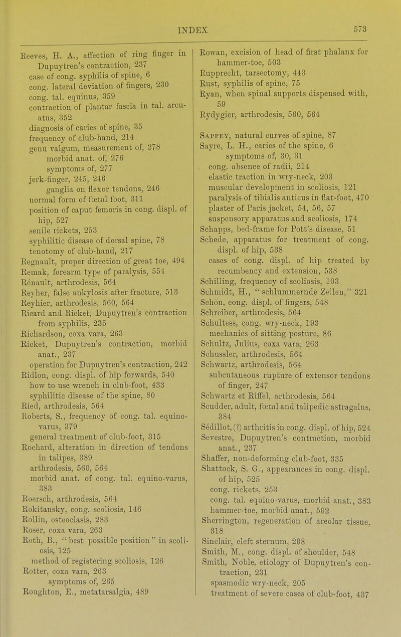 Reeves, H. A., affection of ting linger in Dupuytren's contraction, 237 case of cong. syphilis of spine, 6 cong. lateral deviation of ringers, 230 cong. tal. equinus, 359 contraction of plantar fascia in tal. an Hi- atus, 352 diagnosis of caries of spine, 35 frequency of club-band, 214 genu valgum, measurement of, 278 morbid anat. of, 276 symptoms of, 277 jerk-finger, 245, 246 ganglia on flexor tendons, 246 normal form of foetal foot, 311 position of caput femoris in cong. displ. of hip, 527 senile rickets, 253 syphilitic disease of dorsal spine, 78 tenotomy of club-hand, 217 Eegnault, proper direction of great toe, 494 Remak, forearm type of paralysis, 554 Renault, arthrodesis, 564 Reyher, false ankylosis after fracture, 513 Reyhier, arthrodesis, 560, 564 Ricard and Packet, Dupuytren's contraction from syphilis, 235 Richardson, coxa vara, 263 Ricket, Dupuytren's contraction, morbid anat., 237 operation for Dupuytren's contraction, 242 Ridlon, cong. displ. of hip forwards, 540 how to use -wrench in club-foot, 433 syphilitic disease of the spine, 80 Ried, arthrodesis, 564 Roberts, S., frequency of cong. tal. equino- varus, 379 general treatment of club-foot, 315 Rochard, alteration in direction of tendons in talipes, 389 arthrodesis, 560, 564 morbid anat. of cong. tal. equino-varus, 383 Roersch, arthrodesis, 564 Rokitansky, cong. scoliosis, 146 Rollin, osteoclasis, 283 Roser, coxa vara, 263 Roth, B., best possible position in scoli- osis* 125 method of registering scoliosis, 126 Rotter, coxa vara, 263 symptoms of, 265 Roughton, E., metatarsalgia, 489 Rowan, excision of head of first phalanx for hammer-toe, 503 Rupprecht, tarsectomy, 443 Rust, syphilis of spine, 75 Ryan, when spinal supports dispensed with, 59 Rydygier, arthrodesis, 560, 564 Sappey, natural curves of spine, 87 Sayre, L. H., caries of the spine, 6 symptoms of, 30, 31 cong. absence of radii, 214 elastic traction in wry-neck, 203 muscular development in scoliosis, 121 paralysis of tibialis anticus in flat-foot, 470 plaster of Paris jacket, 54, 56, 57 suspensory apparatus and scoliosis, 174 Schapps, bed-frame for Pott's disease, 51 Schede, apparatus for treatment of cong. displ. of hip, 538 cases of cong. displ. of hip treated by recumbency and extension, 538 Schilling, frequency of scoliosis, 103 Schmidt, H.,  schlummernde Zellen, 321 Schon, cong. displ. of fingers, 548 Schreiber, arthrodesis, 564 Schultess, cong. wry-neck, 193 mechanics of sitting posture, 86 Schultz, Julius, coxa vara, 263 Schussler, arthrodesis, 564 Schwartz, arthrodesis, 564 subcutaneous rupture of extensor tendons of finger, 247 Schwartz et Ritfel, arthrodesis, 564 Scudder, adult, fcetal and talipedic astragalus, 384 Sedillot, (?) arthritis in cong. displ. of hip, 524 Sevestre, Dupuytren's contraction, morbid anat., 237 Shaffer, non-deforming club-foot, 335 Shattock, S. G., appearances in cong. displ. of hip, 525 cong. rickets, 253 cong. tal. equino-varus, morbid anat, 383 hammer-toe, morbid anat., 502 Sherrington, regeneration of areolar tissue, 318 Sinclair, cleft sternum, 208 Smith, M., cong. displ. of shoulder, 548 Smith, Noble, etiology of Dupuytren's con- traction, 231 spasmodic wry-neck, 205 treatment of severe cases of club-foot, L37