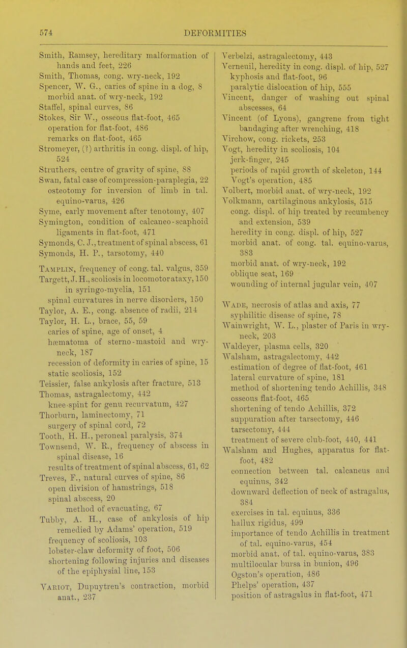 Smith, Ramsey, hereditary malformation of hands and feet, 226 Smith, Thomas, cong. wry-neck, 192 Spencer, W. G., caries of spine in a dog, s morbid anat. of wry-neck, 192 Staffel, spinal curves, 86 Stokes, Sir W., osseous flat-foot, 465 operation for flat-foot, 486 remarks on flat-foot, 465 Stromeyer, (?) arthritis in cong. displ. of hip, 524 Struthers, centre of gravity of spine, 88 Swan, fatal case of compression-paraplegia, 22 osteotomy for inversion of limb in tal. equino-varus, 126 Syme, early movement after tenotomy, 407 Symington, condition of calcaneo-scaphoid ligaments in flat-foot, 471 Symonds, C. J., treatment of spinal abscess, 61 Symonds, H. P., tarsotomy, 440 Tamplin, frequency of cong. tal. valgus, 359 Targett, J. H., scoliosis in locomotorataxy, 150 in syringo-niyelia, 151 spinal curvatures in nerve disorders, 150 Taylor, A. E., cong. absence of radii, 214 Taylor, H. L., brace, 55, 59 caries of spine, age of onset, 4 hematoma of sterno-mastoid and wry- neck, ls7 recession of deformity in caries of spine, 15 static scoliosis, 152 Teissier, false ankylosis after fracture, 513 Thomas, astragalectomy. 142 kneespint for genu recurvation, 427 Tkorburn, laminectomy, 71 surgery of spinal cord, 72 Tooth, H. H., peroneal paralysis, 374 Townsend, W. R., frequency of abscess in spinal disease, 16 results of treatment of spinal abscess, 61, 62 Treves, F., natural curves of spine, S6 open division of hamstrings, 51S spinal abscess, 20 method of evacuating, 67 Tubby, A. H., case of ankylosis of hip remedied by Adams' operation, 519 frequency of scoliosis, 103 lobster-claw deformity of foot, 506 shortening following injuries and diseases of the epiphysial line, 1>-! Variot, Dupuytren's contraction, morbid anat., 237 Verbelzi, astragalectomy, 443 Yerneuil, heredity in cong. displ. of hip, 527 kyphosis and flat-foot, 96 paralytic dislocation of hip, 555 Vincent, danger of washing out spinal abscesses, 64 Vincent (of Lyons), gangrene from tight bandaging after wrenching, 418 Virchow, cong. rickets, 253 Vogt, heredity in scoliosis, 104 jerk-finger, 245 periods of rapid growth of skeleton, 144 Vogt's operation, 485 Volbert, morbid anat. of wry-neck, 192 Volkmann, cartilaginous ankylosis, 515 cong. displ. of hip treated by recumbency and extension, 539 heredity in cong. displ. of hip, 527 morbid anat. of cong. tal. equino-varus, 383 morbid anat. of wry-neck, 192 oblique seat, 169 wounding of internal jugular vein, 407 WADE, necrosis of atlas and axis, 77 syphilitic disease of spine, 78 Wainwright, W. L., plaster of Paris in wry- neck, 203 Waldeyer, plasma cells, 320 Walsham, astragalectomy, 442 estimation of degree of flat-foot, 4(il lateral curvature of spine, 181 method of shortening tendo Achillis, 348 osseous flat-foot, -10.. shortening of tendo Achillis, 372 suppuration after tarsectomy, 446 tarsectomy, 441 treatment of severe club-foot, 440, 441 Walsham and Hughes, apparatus for flat- foot, 482 connection between tal. calcaneus and equinus, 342 downward deflection of neck of astragalus, 384 exercises in tal. equinus, 336 hallux rigidus, 499 importance of tendo Achillis in treatment of tal. equino-varus, 454 morbid anat. of tal. equino-varus, 3s:'' multilocular bursa in bunion, 496 Ogston's operation, 486 Phelps' operation, 437 position of astragalus in flat-foot, 471