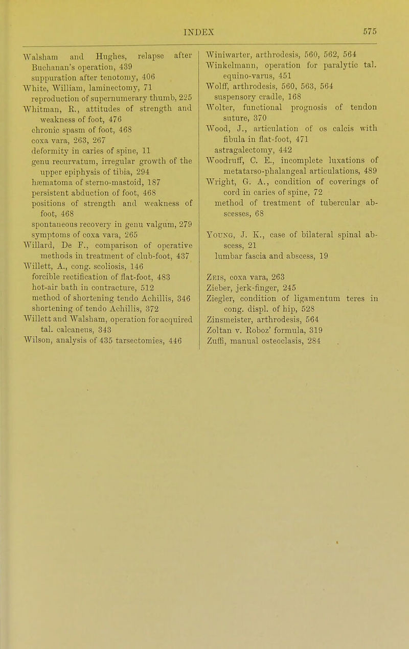 Walsham and Hughes, relapse after Buohanan'a operation, 439 suppuration after tenotomy, 406 White William, laminectomy, 71 reproduction of supernumerary thumb, 225 Whitman, R., attitudes of strength and weakness of foot, 476 chronic spasm of foot, 468 coxa vara, 263, 267 deformity in caries of spine, 11 genu recurvatum, irregular growth of the upper epiphysis of tibia, 294 hematoma of sterno-mastoid, 187 persistent abduction of foot, 468 positions of strength and weakness of foot, 468 spontaneous recovery in genu valgum, 279 symptoms of coxa vara, 265 Willard, De F.. comparison of operative methods in treatment of club-foot, 437 Willett, A., cong. scoliosis, 146 forcible rectification of flat-foot, 483 hot-air bath in contracture, 512 method of shortening tendo Achillis, 346 shortening of tendo Achillis, 372 Willett and Walsham, operation for acquired tal. calcaneus, 343 Wilson, analysis of 435 tarsectomies, 446 Winiwarter, arthrodesis, fi60, 562, 564 Winkelmann, operation for paralytic tal. equino-varus, 451 Wolff, arthrodesis, 560, 563, 564 suspensory cradle, 168 AA7olter, functional prognosis of tendon suture, 370 Wood, J., articulation of os calcis with fibula in flat-foot, 471 astragalectomy, 442 Woodruff, C. E., incomplete luxations of metatarso-phalangeal articulations, 489 Wright, G. A., condition of coverings of cord in caries of spine, 72 method of treatment of tubercular ab- scesses, 68 Young, J. K., case of bilateral spinal ab- scess, 21 lumbar fascia and abscess, 19 Zeis, coxa vara, 263 Zieber, jerk-finger, 245 Ziegler, condition of ligamentum teres in cong. displ. of hip, 528 Zinsmeister, arthrodesis, 564 Zoltan v. Eoboz' formula, 319 Zuffi, manual osteoclasis, 284