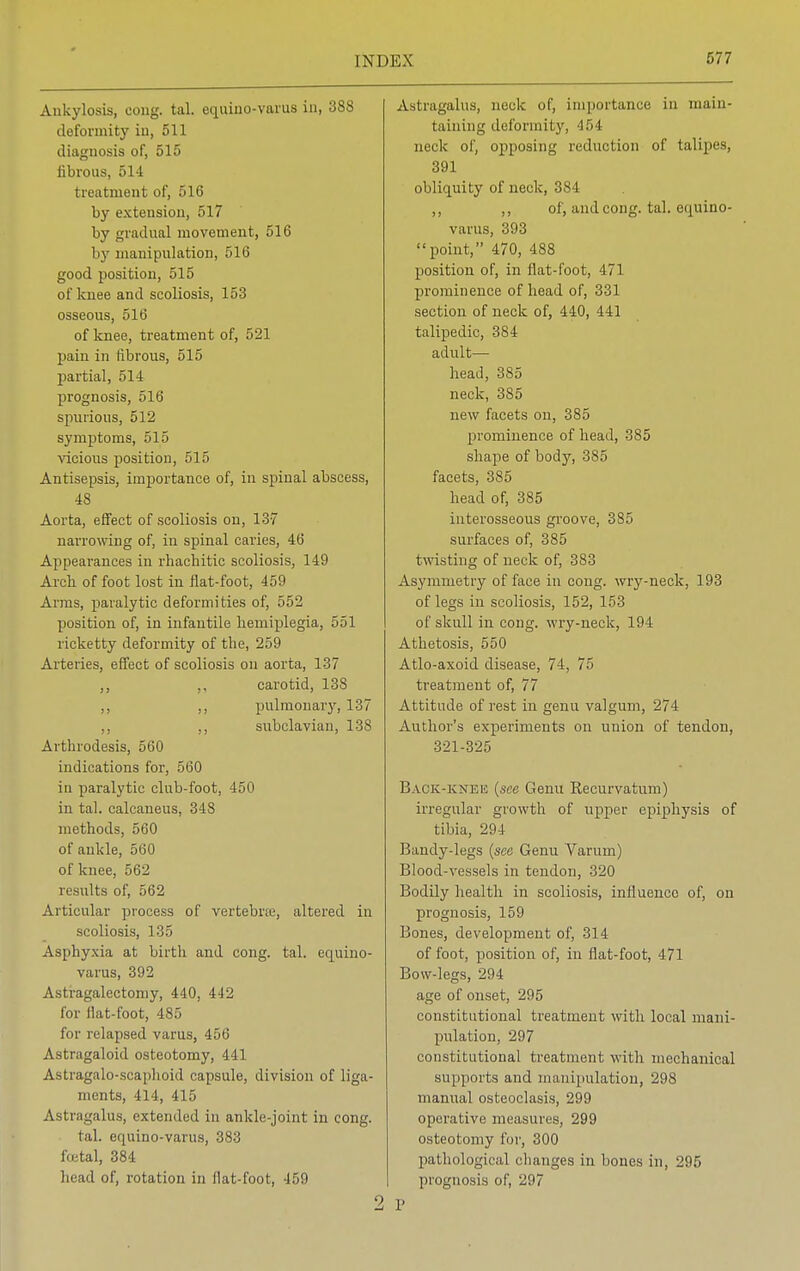 Ankylosis, oong. tal. equino-varus in, 388 deformity iu, 511 diagnosis of, 515 fibrous, 514 treatment of, 516 by extension, 517 by gradual movement, 516 by manipulation, 516 good position, 515 of knee and scoliosis, 153 osseous, 516 of knee, treatment of, 521 pain in fibrous, 515 partial, 514 prognosis, 516 spurious, 512 symptoms, 515 vicious position, 515 Antisepsis, importance of, in spinal abscess, 48 Aorta, effect of scoliosis on, 137 narrowing of, in spinal caries, 46 Appearances in rhachitic scoliosis, 149 Arch of foot lost in flat-foot, 459 Arms, paralytic deformities of, 552 position of, in infantile hemiplegia, 551 ricketty deformity of the, 259 Arteries, effect of scoliosis on aorta, 137 ,, ,, carotid, 138 ,, ,, pulmonary, 137 ,, ,, subclavian, 138 Arthrodesis, 560 indications for, 560 in paralytic club-foot, 450 in tal. calcaneus, 348 methods, 560 of ankle, 560 of knee, 562 results of, 562 Articular process of vertebne, altered in scoliosis, 135 Asphyxia at birth and cong. tal. equino- varus, 392 Astragalectomy, 440, 442 for Hat-foot, 485 for relapsed varus, 456 Astragaloid osteotomy, 441 Astragalo-scaphoid capsule, division of liga- ments, 414, 415 Astragalus, extended in ankle-joint in cong. tal. equino-varus, 383 foetal, 384 head of, rotation in flat-foot, 459 2 Astragalus, neck of, importance in main- taining deformity, 454 neck of, opposing reduction of talipes, 391 obliquity of neck, 384 ,, ,, of, and cong. tal. equino- varus, 393 point, 470, 488 position of, in flat-foot, 471 prominence of head of, 331 section of neck of, 440, 441 talipedic, 384 adult— head, 385 neck, 385 new facets on, 385 prominence of head, 385 shape of body, 385 facets, 385 head of, 385 interosseous groove, 385 surfaces of, 385 twisting of neck of, 383 Asymmetry of face in cong. wry-neck, 193 of legs in scoliosis, 152, 153 of skull in cong. wry-neck, 194 Athetosis, 550 Atlo-axoid disease, 74, 75 treatment of, 77 Attitude of rest in genu valgum, 274 Author's experiments on union of tendon, 321-325 Back-kneis (see Genu Recurvatum) irregular growth of upper epiphysis of tibia, 294 Bandy-legs (see Genu Varum) Blood-vessels in tendon, 320 Bodily health in scoliosis, influence of, on prognosis, 159 Bones, development of, 314 of foot, position of, in flat-foot, 471 Bow-legs, 294 age of onset, 295 constitutional treatment with local mani- pulation, 297 constitutional treatment with mechanical supports and manipulation, 298 manual osteoclasis, 299 operative measures, 299 osteotomy for, 300 pathological changes in hones in, 295 prognosis of, 297 r