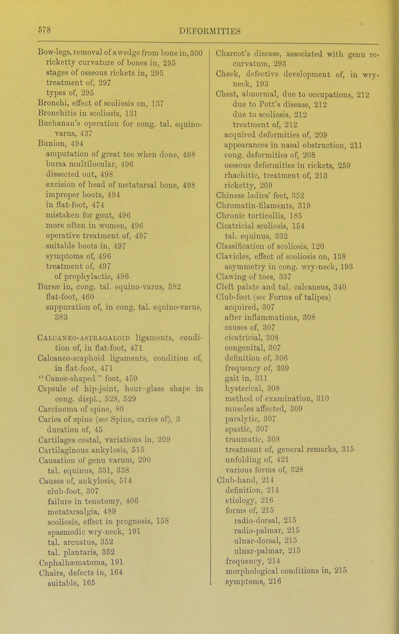 Bow-legs, removal of awedge from bone in, 300 ricketty curvature of bones in, 295 stages of osseous rickets in, 295 treatment of, 297 types of, 295 Bronchi, effect of scoliosis on, 137 Bronchitis in scoliosis, 131 Buchanan's operation for cong. tal. equino- varus, 437 Bunion, 494 amputation of great toe when done, 49S bursa nmltilocular, 496 dissected out, 49S excision of head of metatarsal bone, 49S improper boots, 494 in flat-foot, 474 mistaken for gout, 496 more often in women, 496 operative treatment of, 497 suitable boots in, 497 symptoms of, 496 treatment of, 497 of prophylactic, 496 Bursa; in, cong. tal. equino-varus, 3S2 flat-foot, 460 suppuration of, in cong. tal. equiuo-varus, 383 Calcaneo-astkagaloid ligaments, condi- tion of, in flat-foot, 471 Calcaneo-scaphoid ligaments, condition of, in flat-foot, 471 Canoe-shaped foot, 459 Capsule of hip-joint, hour-glass shape in cong. displ., 528, 529 Carcinoma of spine, SO Caries of spine (sec Spine, caries of), 3 duration of, 45 Cartilages costal, variations in, 209 Cartilaginous ankylosis, 515 Causation of genu varum, 290 tal. equiuus, 331, 338 Causes of, ankylosis, 514 club-foot, 307 failure in tenotomy, 406 metatarsalgia, 489 scoliosis, effect in prognosis, 15S spasmodic wry-neck, 191 tal. arcuatus, 352 tal. plantaris, 352 Cephalhaimatoma, 191 Chairs, defects in, 164 suitable, 165 Charcot's disease, associated with genu rc- curvatum, 293 Cheek, defective develojmient of, in wry- neck, 193 Chest, abnormal, due to occupations, 212 due to Pott's disease, 212 due to scoliosis, 212 treatment of, 212 acquired deformities of, 209 appearances in nasal obstruction, 211 cong. deformities of, 208 osseous deformities in rickets, 259 rhachitic, treatment of, 213 ricketty, 209 Chinese ladies' feet, 352 Chromatin-filaments, 319 Chronic torticollis, 1S5 Cicatricial scoliosis, 154 tal. equiuus, 332 Classification of scoliosis, 120 Clavicles, effect of scoliosis on, 138 asymmetry in cong. wry-neck, 193 Clawing of toes, 337 Cleft palate and tal. calcaneus, 340 Club-foot [see Forms of talipes) acquired, 307 after inflammations, 308 causes of, 307 cicatricial, 30S congenital, 307 definition of, 306 frequency of, 309 gait in, 311 hysterical, 30S method of examination, 310 muscles affected, 309 paralytic, 307 spastic, 307 traumatic, 308 treatment of, general remarks, 315 unfolding of, 121 various forms of, 32S Club-hand,, 214 definition. 214 etiology, 216 forms of, 215 radio-dorsal, 215 radio-pal mar, 215 ulnar-dorsal, 215 ulnar-palmar, 215 frequency, 214 morphological conditions in, 215 symptoms, 216