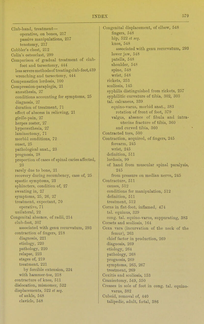 Club-hand, treatment— operative, on bones, 217 passive manipulations, 217 tenotomy, 217 Cobbler's cbest, 212 Colin's osteoclast, 299 Comparison of gradual treatment of club- foot and tarsectomy, 444 less severe methods of treating club-foot,439 wrenching and tarsectomy, 444 Compensation lordosis, 100 Compression-paraplegia, 21 anaesthesia, 27 conditions accounting for symptoms, 25 diagnosis, 27 duration of treatment, 71 effect of abscess in relieving, 21 girdle-pain, 27 herpes zoster, 27 hyperesthesia, 27 laminectomy, 71 morbid conditions, 72 onset, 25 pathological anat., 23 prognosis, 28 proportion of cases of spinal caries affected, 23 rarely due to bone, 21 recovery during recumbency, case of, 25 spastic symptoms, 23 sphincters, condition of, 27 sweating in, 27 symptoms, 25, 26, 27 treatment, expectant, 70 operative, 71 unilateral, 22 Congenital absence, of radii, 214 club-foot, 307 associated with genu recurvatum, 293 contraction of fingers, 218 diagnosis, 221 etiology, 220 pathology, 220 relapse, 223 stages of, 219 treatment, 221 by forcible extension, 224 with hammer-toe, 218 contracture of knee, 511 dislocation, misnomer, 522 displacements, 522 et seq. of ankle, 548 clavicle, 548 Congenital displacement, of elbow, 548 fingers, 548 hip, 522 et seq. knee, 548 associated with genu recurvatum, 293 lower jaw, 548 patella, 548 shoulder, 54S spine, 548 wrist, 548 rickets, 253 scoliosis, 145 syphilis distinguished from rickets, 257 syphilitic curvature of tibia, 302, 303 tal. calcaneus, 339 equino-varus, morbid anat., 383 rotation of front of foot, 379 valgus, absence of fibula and intra- uterine fracture of tibia, 360 and curved tibia, 360 Contracted toes, 500 Contraction, acquired, of fingers, 245 forearm, 245 wrist, 245 definition, 511 lordosis, 99 of hand from muscular spinal paralysis, 245 from pressure on median nerve, 245 Contracture, 511 causes, 512 conditions for manipulation, 512 definition, 511 treatment, 512 Corns in flat-foot, inflamed, 474 tal. equiuus, 329 cong. tal. equino-varus, suppurating, 383 Corsets and scoliosis, 164 Coxa vara (incurvation of the neck of the femur), 263 chief factor in production, 269 diagnosis, 269 etiology, 264 pathology, 268 prognosis, 269 symptoms, 265, 267 treatmeut, 269 Coxitis and scoliosis, 153 Craniectomy, 549, 550 Creases in sole of foot in cong. tal. equino- varus, 382 Cuboid, removal of, 440 talipedic, adult, foetal, 386