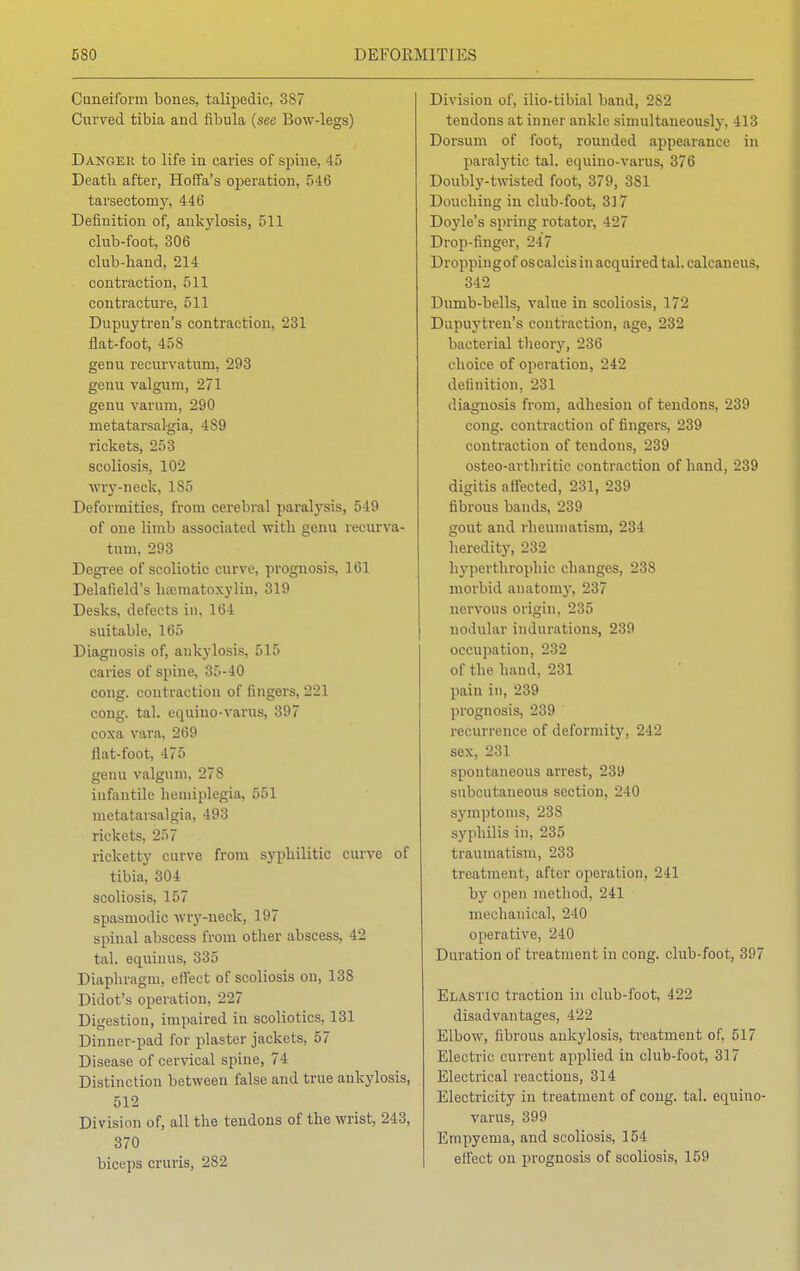 Cuneiform bones, talipedic, 387 Curved tibia and fibula (sec Bow-legs) Danger to life in caries of spine, 45 Death after, Hoffa's operation, 546 tarseetoiny, 446 Definition of, ankylosis, 511 club-foot, 306 club-hand, 214 contraction, 511 contracture, 511 Dupuytren's contraction, 231 flat-foot, 458 genu recurvatum, 293 genu valgum, 271 genu varum, 290 metatarsalgia, 4S9 rickets, 253 scoliosis, 102 wry-neck, 1S5 Deformities, from cerebral paralysis, 549 of one limb associated with genu recurva- tum, 293 Degree of scoliotic curve, prognosis, 161 Delafield's hematoxylin, 319 Desks, defects in, 164 suitable, 165 Diagnosis of, ankylosis, 515 caries of spine, 35-40 cong. contraction of fingers, 221 cong. tal. equino-varus, 397 coxa vara, 269 llat-foot, 475 genu valgum, 278 infantile hemiplegia, 551 metatarsalgia, 493 rickets, 257 ricketty curve from syphilitic curve of tibia, 304 scoliosis, 157 spasmodic wry-neck, 197 spinal abscess from other abscess, 42 tal. equinus, 335 Diaphragm, eifect of scoliosis on, 138 Didot's operation, 227 Digestion, impaired in scoliotics, 131 Dinner-pad for plaster jackets, 57 Disease of cervical spine, 74 Distinction between false and true ankylosis, 512 Division of, all the tendons of the wrist, 243, 370 biceps cruris, 282 Division of, ilio-tibial band, 282 tendons at inner ankle simultaneously, 413 Dorsum of foot, rounded appearance in paralytic tal. equino-varus, 376 Doubly-twisted foot, 379, 381 Douching in club-foot, 317 Doyle's spring rotator, 427 Drop-finger, 247 Droppingof oscalcisin acquired tal. calcaneus, 342 Dumb-bells, value in scoliosis, 172 Dupuytren's contraction, age, 232 bacterial theory, 236 choice of operation, 242 definition, 231 diagnosis from, adhesion of tendons, 239 cong. contraction of fingers, 239 contraction of tendons, 239 osteo-arthritic contraction of hand, 239 digitis affected, 231, 239 fibrous bands, 239 gout and rheumatism, 234 heredity, 232 hyperthrophic changes, 238 morbid anatomy, 237 nervous origin, 235 nodular indurations, 239 occupation, 232 of the hand, 231 pain in, 239 prognosis, 239 recurrence of deformity, 242 sex, 231 spontaneous arrest, 239 subcutaneous section, 240 symptoms, 238 syphilis in, 235 traumatism, 233 treatment, after operation, 241 by open method, 241 mechanical, 240 operative, 240 Duration of treatment in cong. club-foot, 397 Elastic traction in club-foot, 422 disadvantages, 422 Elbow, fibrous ankylosis, treatment of, 517 Electric current applied in club-foot, 317 Electrical reactions, 314 Electricity in treatment of cong. tal. equino- varus, 399 Empyema, and scoliosis, 154 effect on prognosis of scoliosis, 159