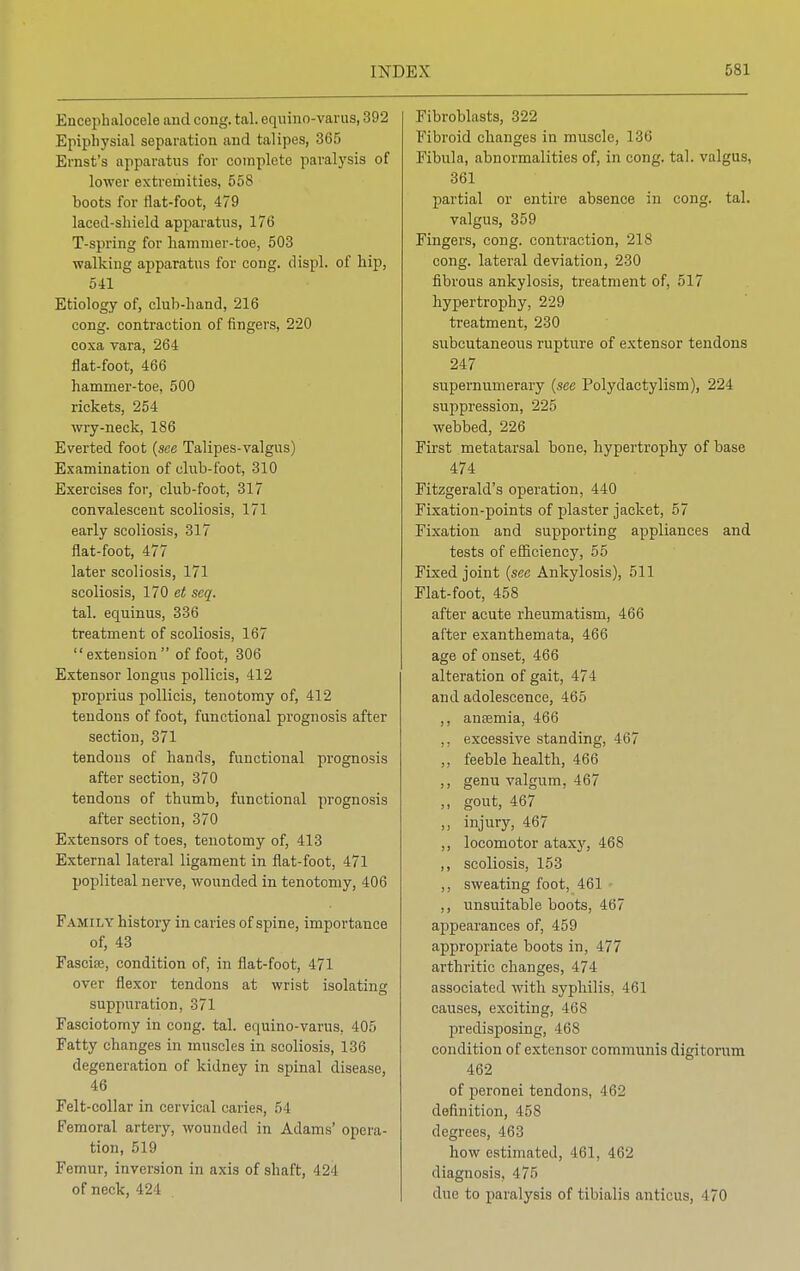 Encephalocele and oong. tal. cquino-varus, 392 Epiphysial separation and talipes, 365 Ernst's apparatus for complete paralysis of lower extremities, 558 boots for flat-foot, 479 laccd-sliield apparatus, 176 T-spring for hammer-toe, 503 walking apparatus for cong. displ. of hip, 541 Etiology of, club-hand, 216 cong. contraction of fingers, 220 coxa vara, 264 flat-foot, 466 hammer-toe, 500 rickets, 254 wry-neck, 186 Everted foot (see Talipes-valgus) Examination of club-foot, 310 Exercises for, club-foot, 317 convalescent scoliosis, 171 early scoliosis, 317 flat-foot, 477 later scoliosis, 171 scoliosis, 170 et seq. tal. equinus, 336 treatment of scoliosis, 167 extension of foot, 306 Extensor longus pollicis, 412 proprius pollicis, tenotomy of, 412 tendons of foot, functional prognosis after section, 371 tendons of hands, functional prognosis after section, 370 tendons of thumb, functional prognosis after section, 370 Extensors of toes, tenotomy of, 413 External lateral ligament in flat-foot, 471 popliteal nerve, wounded in tenotomy, 406 Family history in caries of spine, importance of, 43 Fascise, condition of, in flat-foot, 471 over flexor tendons at wrist isolating D suppuration, 371 Fasciotomy in cong. tal. equino-varus, 405 Fatty changes in muscles in scoliosis, 136 degeneration of kidney in spinal disease, 46 Felt-collar in cervical caries, 54 Femoral artery, wounded in Adams' opera- tion, 519 Femur, inversion in axis of shaft, 424 of neck, 424 Fibroblasts, 322 Fibroid changes in muscle, 136 Fibula, abnormalities of, in cong. tal. valgus, 361 partial or entire absence in cong. tal. valgus, 359 Fingers, cong. contraction, 218 cong. lateral deviation, 230 fibrous ankylosis, treatment of, 517 hypertrophy, 229 treatment, 230 subcutaneous rupture of extensor tendons 247 supernumerary (see Polydactylism), 224 suppression, 225 webbed, 226 First metatarsal bone, hypertrophy of base 474 Fitzgerald's operation, 440 Fixation-points of plaster jacket, 57 Fixation and supporting appliances and tests of efficiency, 55 Fixed joint (see Ankylosis), 511 Flat-foot, 458 after acute rheumatism, 466 after exanthemata, 466 age of onset, 466 alteration of gait, 474 and adolescence, 465 ,, anaemia, 466 ,, excessive standing, 467 ,, feeble health, 466 ,, genu valgum, 467 „ gout, 467 ,, injury, 467 ,, locomotor ataxy, 468 ,, scoliosis, 153 ,, sweating foot, 461 ,, unsuitable boots, 467 appearances of, 459 appropriate boots in, 477 arthritic changes, 474 associated with syphilis, 461 causes, exciting, 468 predisposing, 468 condition of extensor communis digitorum 462 of peronei tendons, 462 definition, 458 degrees, 463 how estimated, 461, 462 diagnosis, 4 7:~> due to paralysis of tibialis anticus, 470