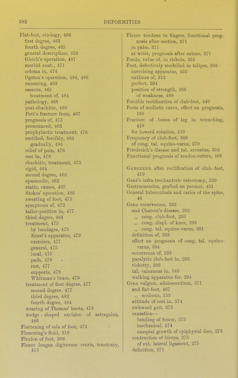 Flat-foot, etiology, 466 first degree, 463 fourth degree, 465 general description, 459 Gleicli's operation, 487 morbid anat., 471 oedema in, 474 Ogston's operation, 484, 486 oncoming, 463 osseous, 465 treatment of, 4S4 pathology, 468 post-rhachitic, 466 Pott's fracture from, 467 prognosis of, 4 7> pronounced, 463 prophylactic treatment, 476 rectified, forcibly, 483 gradually, 48 1 relief of pain, 476 rest in, 476 rhachitic, treatment, 475 rigid, 464 second degree, 463 spasmodic, 462 static, causes, 467 Stokes' operation, 486 sweating of foot, 475 symptoms of, 472 tailor-position in, 477 third degree, 464 treatment, 475 by bandages, 478 Ernst's apparatus, 479 exercises, 477 general, 475 local, 475 pads. 479 rest, 477 supports, 478 Whitman's brace, 479 treatment of first degree, 477 second degree, 477 third degree, 482 fourth degree, 484 wearing of Thomas' boots, -178 wedge - shaped excision of astragalus, 486 Flattening of sole of foot, 474 Flemming's fluid, 319 Flexion of foot, 306 Flexor longus digitorum cruris, tenotomy, 413 Flexor tendons in fingers, functional prog- nosis after section, 371 in palm, 371 at wrist, prognosis after suture, 371 Foods, value of, in rickets, 255 Foot, defectively modelled in talipes, 383 exercising apparatus, 423 outlines of, 312 perfect, 394 position of strength, 468 of weakness, 46S Forcible rectification of club-foot, 440 Form of scoliotic curve, effect on prognosis, 160 Fracture of bones of leg in wrenching, 418 for inward rotation, 419 Frequency of club-foot, 309 of cong. tal. equino-varus, 379 Friedreich's disease and tal. arcuatus, 352 Functional prognosis of tendon-suture, 408 Gangrene after rectification of club-foot, 419 Gant's infra-trochanteric osteotomy, 520 Gastrocnemius, grafted on peronei, 451 General tuberculosis and caries of the spine, 46 Genu recurvatum, 293 and Charcot's disease, 293 ., cong. club-foot, 293 .. cong. displ. of knee, 293 ,, cong. tal. equino-varus, 391 definition of, 293 effect on prognosis of cong. tal. equino- varus, 394 occurrence of, 293 paralytic club-foot in, 293 rieketty, 293 tal. calcaneus in, 340 walking apparatus for, 294 Genu valgum, adolescentium, 271 and llat-foot, 467 ,, scoliosis, 153 attitude of rest in, 274 awkward gait, 275 causation— bending of femur, 273 mechanical, 274 unequal growth of epiphysial line, 273 contraction of biceps, 27f> of ext. lateral ligament, 275 definition, 271