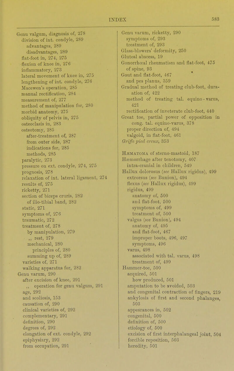 Genu valgum, diagnosis of, 278 division of int. condyle, 289 advantages, 289 disadvantages, 289 flat-foot in, 274, 275 flexion of knee in, 276 inflammatory, 273 lateral movement of knee in, 275 lengthening of int. condyle, 276 Macewen's operation, 285 manual rectification, 284 measurement of, 277 method of manipulation for, 280 morbid anatomy, 275 obliquity of pelvis in, 275 osteoclasis in, 283 osteotomy, 285 after-treatment of, 287 from outer side, 287 indications for, 285 methods, 285 paralytic, 273 pressure on ext. condyle, 274, 275 prognosis, 278 relaxation of int. lateral ligament, 274 results of, 275 ricketty, 271 section of biceps cruris, 282 of ilio-tibial band, 282 static, 271 symptoms of, 276 traumatic, 272 treatment of, 278 by manipulation, 279 ,, rest, 279 mechanical, 280 principles of, 280 summing up of, 289 varieties of, 271 walking apparatus for, 282 Genu varum, 290 after excision of knee, 291 ,, operation for genu valgum, 291 age, 292 and scoliosis, 153 causation of, 290 clinical varieties of, 292 complementary, 291 definition, 290 degrees of, 292 elongation of ext. condyle, 292 epiphysiary, 292 from occupation, 291 Genu varum, ricketty, 290 symptoms of, 293 treatment of, 293 Glass-blowers' deformity, 250 Gluteal abscess, 19 Gonorrhceal rheumatism and flat-foot, 475 of spine, 93 Gout and flat-foot, 467 and pes planus, 359 Gradual method of treating club-foot, dura- ation of, 422 method of treating tal. equino - varus, 421 rectification of inveterate club-foot, 440 Great toe, partial power of opposition in cong. tal. equino-varus, 378 proper direction of, 494 valgoid, in flat-foot, 461 Griffepied crcux, 353 Hematoma of sterno-mastoid, 187 Haemorrhage after tenotomy, 407 intra-cranial in children, 549 Hallux dolorosus (see Hallux rigidus), 499 extrorsus (see Bunion), 494 fiexus (sec Hallux rigidus), 499 rigidus, 499 anatomy of, 500 and flat-foot, 500 symptoms of, 499 treatment of. 500 valgus (see Bunion), 494 anatomy of, 495 and flat-foot, 467 improper boots, 496, 497 symptoms, 496 varus, 498 associated with tal. varus, 498 treatment of, 499 Hammer-toe, 500 acquired, 501 how produced, 501 amputation to be avoided, 503 and congenital contraction of fingers, 219 ankylosis of first and second phalanges, 503 appearances in, 502 congenital, 500 definition of, 500 etiology of, 500 excision of first intciphalangeal joint, 504 forcible reposition, 503 heredity, 501