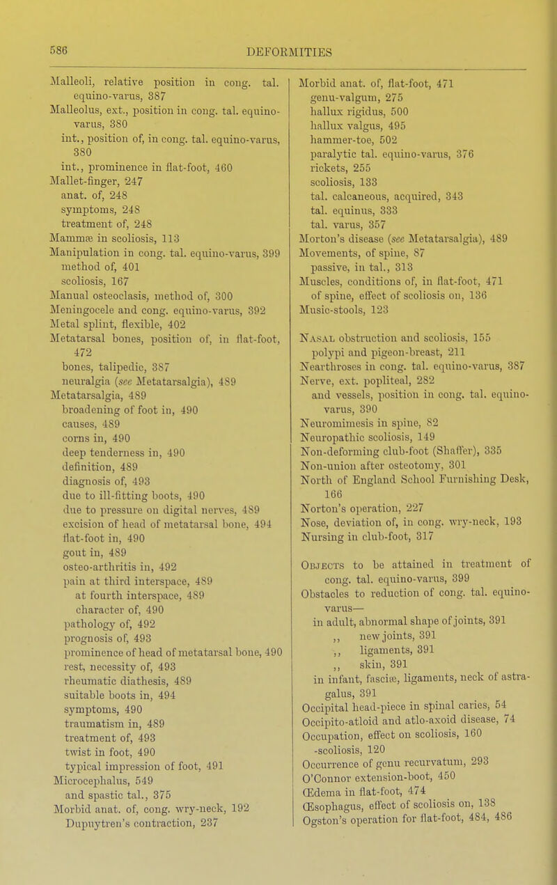 Malleoli, relative position in cong. tal. equino-varus, 387 Malleolus, ext., position in cong. tal. equino- varus, 380 int., position of, in cong. tal. equino-varus, 380 int., prominence in flat-foot, 460 Mallet-finger, 247 anat. of, 248 symptoms, 24S treatment of, 248 Marnrufe in scoliosis, 113 Manipulation in cong. tal. equino-varus, 399 method of, 401 scoliosis, 167 Manual osteoclasis, method of, 300 Meningocele and cong. equino-varus, 392 Metal splint, flexible, 402 Metatarsal bones, position of, in flat-foot, 472 boues, talipedic, 387 neuralgia (sec Metatarsalgia), 489 Metatarsalgia, 489 broadening of foot in, 490 causes, 489 corns in, 490 deep tenderness in, 490 definition, 489 diagnosis of, 493 due to ill-fitting boots, 490 due to pressure on digital nerves, 4S9 excision of head of metatarsal bone, 494 flat-foot in, 490 gout in, 489 osteo-arthritis in, 492 pain at third interspace, 489 at fourth interspace, 489 character of, 490 pathology of, 492 prognosis of, 493 prominence of head of metatarsal bone, 490 rest, necessity of, 493 rheumatic diathesis, 489 suitable boots in, 494 symptoms, 490 traumatism in, 489 treatment of, 493 twist in foot, 490 typical impression of foot, 491 Microcephalus, 549 and spastic tab, 375 Morbid anat. of, cong. wry-neck, 192 Dupuytren's contraction, 237 Morbid anat. of, flat-foot, 471 genu-valgum, 275 hallux rigidus, 500 hallux valgus, 495 hamnier-toe, 502 paralytic tal. equino-varus, 376 rickets, 255 scoliosis, 133 tal. calcaneous, acquired, 343 tal. equinus, 333 tal. varus, 357 Morton's disease (sec Metatarsalgia), 489 Movements, of spine, 87 passive, in tab, 313 Muscles, conditions of, in flat-foot, 471 of spine, effect of scoliosis on, 136 Music-stools, 123 Nasal obstruction and scoliosis, 155 polypi and pigeon-breast, 211 Nearthroses in cong. tal. equino-varus, 387 Nerve, ext. popliteal, 282 and vessels, position in cong. tal. equino- varus, 390 Neuromimesis in spine, 82 Neuropathic scoliosis, 149 Non-deforming club-foot (Shaffer), 335 Non-uuion after osteotomy, 301 North of England School Furnishing Desk, 166 Norton's operation, 227 Nose, deviation of, in cong. wry-neck. 193 Nursing in club-foot, 317 Objects to be attained in treatment of cong. tal. equino-varus, 399 Obstacles to reduction of cong. tal. equino- varus— in adult, abnormal shape of joints, 391 ,, new joints, 391 ,, ligaments, 391 skin, 391 in infant, fascia;, ligaments, neck of astra- galus, 391 Occipital head-piece in spinal caries, 54 Occipito-atloid and atlo-axoid disease, 74 Occupation, effect on scoliosis, 160 -scoliosis, 120 Occurrence of genu recurvatum, 293 O'Connor extension-boot, 450 CEdema in flat-foot, 474 Oesophagus, effect of scoliosis on, 138 Ogston's operation for flat-foot, 4S4, 486