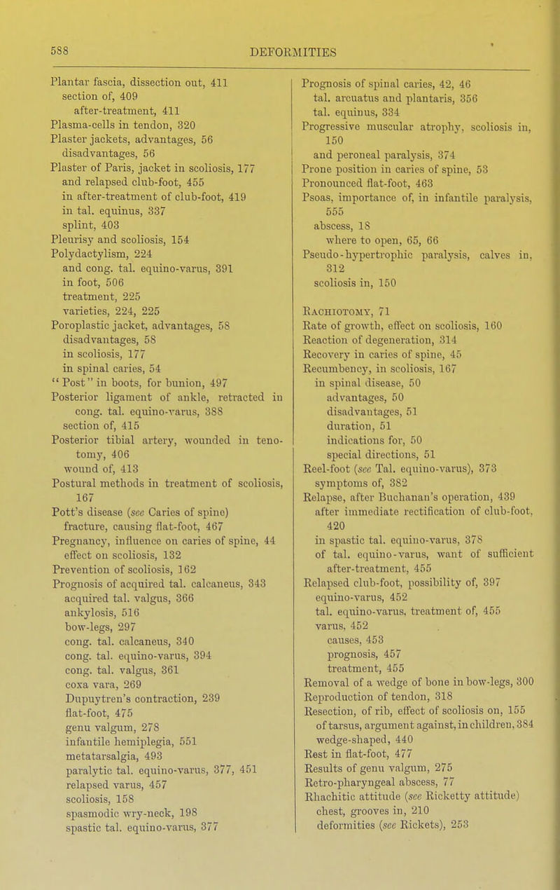 Plantar fascia, dissection out, 411 section of, 409 after-treatment, 411 Plasma-cells in tendon, 320 Plaster jackets, advantages, 56 disadvantages, 56 Plaster of Paris, jacket in scoliosis, 177 and relapsed club-foot, 455 in after-treatment of club-foot, 419 in tal. equinus, 337 splint, 403 Pleurisy and scoliosis, 154 Polydaetylism, 224 and cong. tal. equino-varus, 391 in foot, 506 treatment, 225 varieties, 224, 225 Poroplastic jacket, advantages, 58 disadvantages, 5S in scoliosis, 177 in spinal caries, 54  Post in boots, for bunion, 497 Posterior ligament of ankle, retracted iu cong. tal. equino-varus, 38S section of, 415 Posterior tibial artery, wounded in teno- tomy, 406 wound of, 413 Postural methods in treatment of scoliosis, 167 Pott's disease (sec Caries of spine) fracture, causing flat-foot, 467 Pregnancy, influence on caries of spine, 44 effect on scoliosis, 132 Prevention of scoliosis, 162 Prognosis of acquired tal. calcaneus, 343 acquired tal. valgus, 366 ankylosis, 516 bow-legs, 297 cong. tal. calcaneus, 340 cong. tal. equino-varus, 394 cong. tal. valgus, 361 coxa vara, 269 Dupuytren's contraction, 239 flat-foot, 475 genu valgum, 278 infantile hemiplegia, 551 metatarsalgia, 493 paralytic tal. equino-varus, 377, 451 relapsed varus, 457 scoliosis, 158 spasmodic wry-neck, 198 spastic tal. equino-varus, 377 Prognosis of spinal caries, 42, 46 tal. arcuatus and plantaris, 356 tal. equinus, 334 Progressive muscular atrophy, scoliosis in, 150 and peroneal paralysis, 374 Prone position in caries of spine, 53 Pronounced flat-foot, 463 Psoas, importance of, in infantile paralysis, 555 abscess, 18 where to open, 65, 66 Pseudo-hypertrophic paralysis, calves in, 312 scoliosis in, 150 Rachiotomy, 71 Rate of growth, effect on scoliosis, 160 Reaction of degeneration, 314 Recovery in caries of spine, 45 Recumbency, in scoliosis, 167 in spinal disease, 50 advantages, 50 disadvantages, 51 duration, 51 indications for, 50 special directions, 51 Reel-foot (sec Tal. equino-varus), 373 symptoms of, 382 Relapse, after Buchanan's operation, 439 after immediate rectification of club-foot. 420 in spastic tal. equino-varus, 378 of tal. equino-varus, want of sufficient after-treatment, 455 Relapsed club-foot, possibility of, 397 equino-varus, 452 tal. equino-varus, treatment of, 455 varus. 152 causes, 453 prognosis, 457 treatment, 455 Removal of a wedge of bone in bow-legs, 300 Reproduction of tendon, 318 Resection, of rib, effect of scoliosis on, 155 of tarsus, argument against, in children. 384 wedge-shaped, 440 Rest in flat-foot, 477 Results of genu valgum, 275 Retro-pharyngeal abscess, 77 Rhachitic attitude (sec Ricketty attitude chest, grooves in, 210 deformities (see Rickets), 253