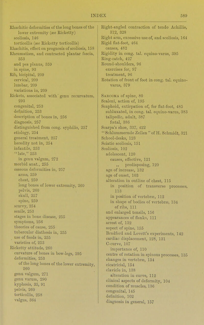 Rhacliitic deformities of the long bones of the lower extremity (see Ricketty) scoliosis, 146 torticollis {sec Ricketty torticollis) Rhachitis, effect on prognosis of scoliosis, 158 Rheumatism, and contracted plantar fascia, 353 and pes planus, 359 in spine, 93 Rib, bicipital, 209 cervical, 209 lumbar, 209 variations in, 209 Rickets, associated with' genu recurvatum, 293 congenital, 253 definition, 253 description of bones in, 256 diagnosis, 257 distinguished from cong. syphilis, 257 etiology, 254 general treatment, 257 heredity not in, 254 infantile, 253 late, 253 in genu valgum, 272 morbid anat., 255 osseous deformities in, 257 arms, 259 chest, 259 long bones of lower extremity, 260 pelvis, 260 skull, 257 spine, 259 scurvy, 254 senile, 253 stages in bone disease, 255 symptoms, 256 theories of cause, 255 tubercular diathesis in, 255 use of foods in, 255 varieties of, 253 Ricketty attitude, 260 curvature of bones in bow-legs, 295 deformities, 253 of the long bones of the lower extremity, 260 genu valgum, 271 genu varum, 290 kyphosis, 35, 91 pelvis, 260 torticollis, 258 valgus, 364 Right-angled contraction of tendo Achillis, 312, 328 Right arm, excessive use of, and scoliosis, 164 Rigid flat-foot, 464 causes, 482 Rigidity in cong. tal. equino-varus, 395 Ring-catch, 427 Round-shoulders, 96 exercises for, 97 treatment, 96 Rotation of front of foot in cong. tal. equino- varus, 379 Sarcoma of spine, 80 Scaleni, action of, 195 Scaphoid, extirpation of, for flat-foot, 485 subluxated, in cong. tal. equino-varus, 383 talipedic, adult, 387 foetal, 386 Scarpa's shoe, 337, 422  Schlummernde Zellen  of H. Schmidt, 321 School-desks, 123 Sciatic scoliosis, 151 Scoliosis, 102 adolescent, 120 causes, effective, 121 ,, predisposing, 120 age of increase, 132 age of onset, 103 alteration in outline of chest, 115 in position of transverse processes, 113 in position of vertebra?, 112 in shape of bodies of vertebras, 134 of ribs, 111 and enlarged tonsils, 156 appearances of flanks, 111 arrest of, 132 aspect of spine, 155 Bradford and Lovett's experiments, 142 cardiac displacement, 128, 131 C-curve, 107 importance of, 110 centre of rotation in spinous processes, 135 changes in vertebras, 134 cicatricial, 154 clavicle in, 138 alteration in curve, 112 clinical aspects of deformity, 104 condition of muscles, 136 congenital, 145 definition, 102 diagnosis in general, 157