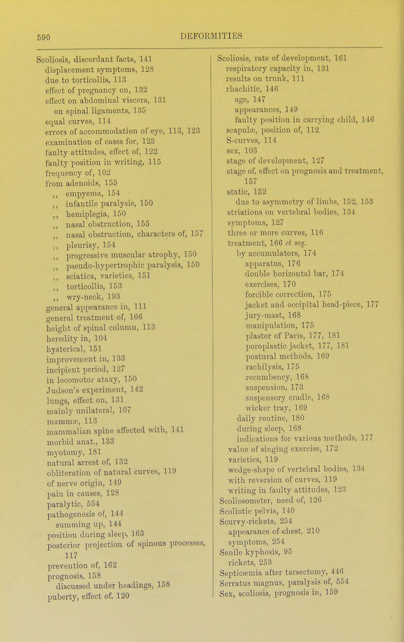 Scoliosis, discordant facts, 141 displacement symptoms, 128 due to torticollis, 113 effect of pregnancy on, 132 effect on abdominal viscera, 131 on spinal ligaments, 135 equal curves, 114 errors of accommodation of eye, 113, 123 examination of cases for, 123 faulty attitudes, effect of, 122 faulty position in writing, 115 frequency of, 102 from adenoids, 155 ,, empyema, 154 ,, infantile paralysis, 150 ,, hemiplegia, 150 ,, nasal obstruction, 155 „ nasal obstruction, characters of, 157 ,, pleurisy, 154 ,, progressive muscular atrophy, 150 ,, pseudo-hypertrophic paralysis, 150 ,, sciatica, varieties, 151 ,, torticollis, 153 ,, wry-neck, 193 general appearance in, 111 general treatment of, 166 height of spinal column, 113 heredity in, 104 hysterical, 151 improvement in, 133 incipient period, 127 in locomotor ataxy, 150 Judson's experiment, 142 lungs, effect on, 131 mainly unilateral, 107 mamma1, 113 mammalian spine affected with, 141 morbid anat., 133 myotomy, 181 natural arrest of, 132 obliteration of natural curves, 119 of nerve origin, 149 pain in causes, 128 paralytic, 554 pathogenesis of, 14 I summing up, 144 position during sleep, 163 posterior projection of spinous processes, 117 prevention of, 162 prognosis, 158 discussed under headings, 158 puberty, effect of, 120 Scoliosis, rate of development, 161 respiratory capacity in, 131 results on trunk, 111 rhachitic, 146 age, 147 appearances, 149 faulty position in carrying child, 146 scapula;, position of, 112 S-curves, 114 sex, 103 stage of development, 127 stage of, effect on prognosis and treatment, 157 static, 152 due to asymmetry of limbs, 152, 153 striatums on vertebral bodies, 134 symptoms, 127 tbree or more curves, 116 treatment, 166 et seq. by accumulators, 174 apparatus, 176 double horizontal bar, 174 exercises, 170 forcible correction, 175 jacket and occipital head-piece, 177 jury-mast, 168 manipulation, 175 plaster of Paris, 177, 1S1 poroplastic jacket, 177, 181 postural methods, lei!1 rachilysis, 175 recumbency, 168 suspension, 173 suspensory cradle, 168 wicker tray, 169 daily routine, 180 during sleep, 168 indications for various methods. 177 value of singing exercise, 17- varieties, 119 wedge-shape of vertebral bodies, I 'M with reversion of curves, 119 writing in faulty attitudes, 123 Scoliosometer, need of, 126 Scoliotic pelvis, 110 Scurvy-rickets, 254 appearance of chest, 210 symptoms, 254 Senile kyphosis, 95 rickets, 253 Septicaemia after tarsectomy, 446 Serratus magnus, paralysis of, 554 Sex, scoliosis, prognosis in, 159