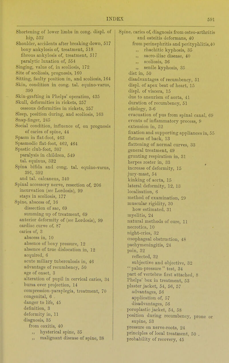 Shortening of lower limbs in cong. displ. of hip, 532 Shoulder, accidents after breaking down, 517 bony ankylosis of, treatment, 518 fibrous ankylosis of, treatment, 517 paralytic luxation of, 554 Singing, value of, in scoliosis, 172 Site of scoliosis, prognosis, 160 Sitting, faulty position in, and scoliosis, 164 Skin, condition in cong. tal. equino-varus, 390 Skin-grafting in Phelps' operation, 435 Skull, deformities in rickets, 257 osseous deformities in rickets, 257 Sleep, position during, and scoliosis, 163 Snap-finger, 245 Social condition, influence of, on prognosis of caries of spine, 44 Spasm in flat-foot, 463 Spasmodic flat-foot, 462, 464 Spastic club-foot, 307 paralysis in children, 549 tal. equinus, 332 Spina bifida and cong. tal. equino-varus, 391, 392 and tal. calcaneus, 340 Spinal accessory nerve, resection of, 206 incurvation (see Lordosis), 99 stays in scoliosis, 177 Spine, abscess of, 16 dissection of sac, 69 summing up of treatment, 69 anterior deformity of (see Lordosis), 99 cardiac curve of, 87 caries of, 3 abscess in, 10 absence of bony pressure, 12 absence of true dislocation in, 12 acquired, 6 acute miliary tuberculosis in, 46 advantage of recumbency, 50 age of onset, 3 alteration of pupil in cervical caries, 34 bursa over projection, 14 compression-paraplegia, treatment, 70 congenital, 6 . danger to life, 45 definition, 3 deformity in, 11 diagnosis, 35 from coxitis, 40 ,, hysterical spine, 35 ,, malignant disease of spine, 38 Spine, caries of, diagnosis from osteo-arthritis and osteitis deformans, 40 from perinephritis and perityphlitis,40 ,, rhachitic kyphosis, 35 ,, sacro-iliac disease, 40 ,, scoliosis, 36 ,, senile kyphosis, -'if. diet in, 50 disadvantages of recumbency, 51 displ. of apex beat of heart, 15 displ. of viscera, 15 due to aneurism of aorta, 41 duration of recumbency, 51 etiology, 3-6 evacuation of pus from spinal canal, 69 events of inflammatory process, 9 extension in, 52 fixation and supporting appliances in, 55 flatness of back, 13 flattening of normal curves, 33 general treatment, 49 grunting respiration in, 31 herpes zoster in, 33 increase of deformity, 15 jury-mast, 54 kinking of aorta, 15 lateral deformity, 12, 13 localisation, 6 method of examination, 29 muscular rigidity, 30 how estimated, 31 myelitis, 24 natural methods of cure, 11 necrotica, 10 night-cries, 32 ojsophageal obstruction, 48 pachymeningitis, 24 pain, 32 reflected, 32 subjective and objective, 32 palm-pressure test, 34 part of vertebrae first attached, 8 Phelps' box in treatment, 53 plaster jacket, 54, 56, 57 advantages, 56 application of, 57 disadvantages, 56 poroplastic jacket, 5-1, 58 position during recumbency, prone or supine, 53 pressure on nerve-roots, 24 principles of local treatment, 50 . probability of recovery, 45