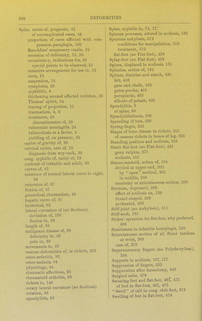 Spine, caries of, prognosis, 42 of uncomplicated cases, 42 proportion of cases affected with com- pression-paraplegia, 160 Eauchfuss' suspensory cradle, 52 recession of deformity, 15, 59 recumbency, indications for, 50 special points to be observed, 51 retentive arrangement for use in. 52 sicca, 10 suspension, 54 symptoms, 29 syphilitic, 6 thickening around affected vertebra1, 33 Thomas' splint, 54 tracing of projection, 15 traumatism, 4, 6 treatment, 49 discontinuance of, 59 tubercular meningitis, 24 tuberculosis as a factor, 4 yielding of, on pressure, 34 centre of gravity of, SS cervical caries, case of, 18 diagnosis from wry-neck, 39 cong. syphilis of, rarity of, 79 contrast of infantile and adult, 88 curves of, 85 existence of normal lateral curve to right, S6 extension of, 87 flexion of, 87 gonorrheal rheumatism, 93 hepatic curve of, S7 hysterical, S2 lateral curvature of (see Scoliosis) deviation of, 105 flexion in, 88 length of, 85 malignant disease of, 80 deformity in. 39 pain in, 39 movements in, S7 osseous deformities of, in rickets, 259 osteo-arthritis, 93 osteo-malaeia, 94 physiology, 84 rheumatic affections, 93 rheumatoid arthritis, 93 rickets in, 146 rotary lateral curvature {see Scoliosis) rotation, 88 spondylitis, 93 Spine, syphilis in, 74, 77 Spinous processes, altered in scoliosis, 135 Spurious ankylosis,- 512 conditions for manipulation, 513 treatment, 512 flat-foot {see Flat-foot), 458 Splay-foot (see Flat-foot), 458 Spleen, displaced in scoliosis, 131 Splenitis, action of, 194 Splints, dextrine and starch, 420 felt, 403 gum and chalk, 420 gutta-percha, 403 poroplastic, 403 silicate of potash, 420 Spondylitis, 3 of spine, 93 Spondylolisthesis, 100 Spreading of toes, 330 Spring-finger, 245 Stages of bone disease in rickets, 255 of osseous rickets in bones of leg, 295 Standing position and scoliosis, 163 Static flat-foot (see Flat-foot), 458 genu valgum, 271 scoliosis, 152 Sterno-iuastoid, action of, 194 divided at upper end, 202 by open method, 201 in middle, 200 tenotomy or subcutaneous section, 200 Sternum, depressed, 209 effect of scoliosis on, 139 funnel-shaped, 208 perforated, 208 Stiff-joint (see Ankylosis), 511 Stiff-neck, 185 Stokes' operation for flat-foot, why preferred, 488 Strabismus in infantile hemiplegia, 550 Subcutaneous section of all flexor tendons at wrist, 369 case of, 370 Supernumerary fingers (sec Polydactylism), 244 Supports in scoliosis, 167,177 Suppression of fingers, 225 Suppuration after tarsectomy, 445 Surgical soles, 479 Sweating feet and flat-feet, 461, 475 of foot in flat-foot, 461, 475 Swell of calf in cong. club-foot, 312 Swelling of feet in flat-foot, 474