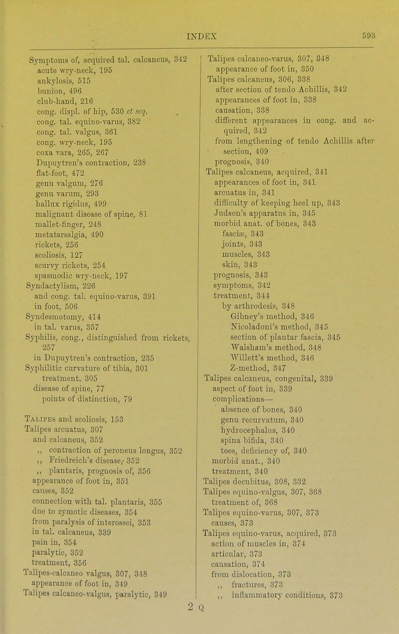 Symptoms of, acquired tal. calcaneus, 342 acute wry-neck, 195 ankylosis, 515 bunion, 496 club-hand, 216 cong. displ. of hip, 530 ct .icq. cong. tal. equino-varus, 382 cong. tal. valgus, 361 cong. wry-neck, 195 coxa vara, 265, 267 Dupuytren's contraction, 238 flat-foot, 472 genu valgum, 276 genu varum, 293 hallux rigidus, 499 malignant disease of spine, 81 mallet-finger, 248 metatarsalgia, 490 rickets, 256 scoliosis, 127 scurvy rickets, 254 spasmodic wry-neck, 197 Syndactylism, 226 and cong. tal. equino-varus, 391 in foot, 506 Syndesmotomy, 414 in tal. varus, 357 Syphilis, cong., distinguished from rickets, 257 in Dupuytren's contraction, 235 Syphilitic curvature of tibia, 301 treatment, 305 disease of spine, 77 points of distinction, 79 Talipes and scoliosis, 153 Talipes arcuatus, 307 and calcaneus, 352 ,, contraction of peroneus longus, 352 ,, Friedreich's disease,-352 ,, plantaris, prognosis of, 356 appearance of foot in, 351 causes, 352 connection with tal. plantaris, 355 due to zymotic diseases, 354 from paralysis of interossei, 353 in tal. calcaneus, 339 pain in, 354 paralytic, 352 treatment, 356 Talipes-calcaneo valgus, 307, 348 appearance of foot in, 349 Talipes calcaneo-valgus, paralytic, 349 2 Talipes calcaneo-varus, 307, 348 appearance of foot in, 350 Talipes calcaneus, 306, 338 after section of tendo Achillis, 342 appearances of foot in, 338 causation, 338 different appearances in cong. and ac- quired, 342 from lengthening of tendo Achillis after section, 409 prognosis, 340 Talipes calcaneus, acquired, 341 appearances of foot in, 341 arcuatus in, 341 difficulty of keeping heel up, 343 Judson's apparatus in, 345 morbid anat. of bones, 343 fascife, 343 joints, 343 muscles, 343 skin, 343 prognosis, 343 symptoms, 342 treatment, 344 by arthrodesis, 348 Gibney's method, 346 Mcoladoni's method, 345 section of plantar fascia, 345 Walsham's method, 348 Willett's method, 346 Z-method, 347 Talipes calcaneus, congenital, 339 aspect of foot in, 339 complications— absence of bones, 340 genu recurvatum, 340 hydrocephalus, 340 spina bifida, 340 toes, deficiency of, 340 morbid anat., 340 treatment, 340 Talipes decubitus, 308, 332 Talipes equino-valgus, 307, 36S treatment of, 368 Talipes equino-varus, 307, 373 causes, 373 Talipes equino-varus, acquired, 373 action of muscles in, 374 articular, 373 causation, 374 from dislocation, 373 ,, fractures, 373 ,, inflammatory conditions, 37-'!