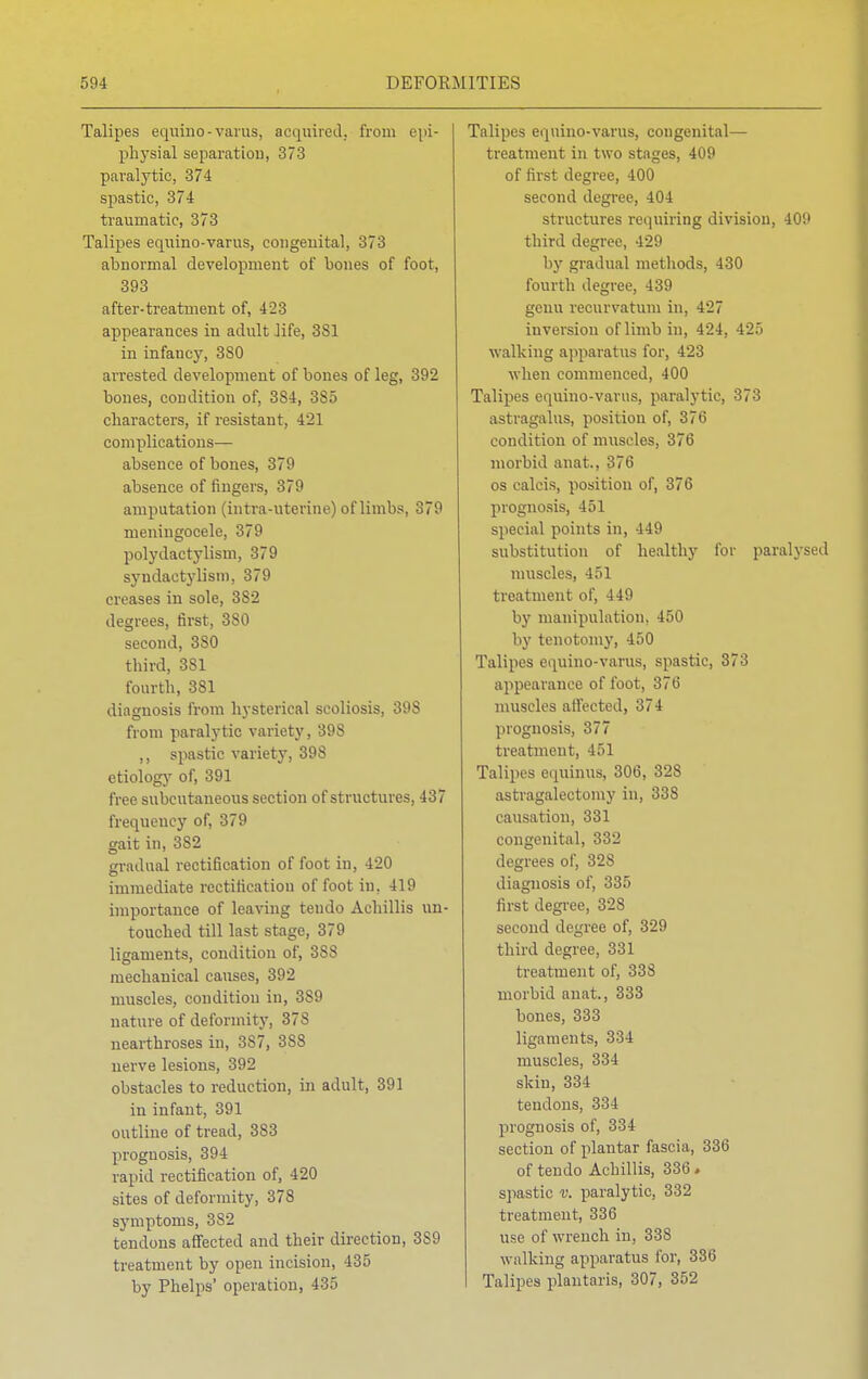 Talipes equino-varus, acquired, from epi- physial separation, 373 paralytic, 374 spastic, 374 traumatic, 373 Talipes equino-varus, congenital, 373 abnormal development of bones of foot, 393 after-treatment of, 423 appearances in adult life, 3S1 in infancy, 3S0 arrested development of bones of leg, 392 bones, condition of, 384, 3S5 characters, if resistant, 421 complications— absence of bones, 379 absence of fingers, 379 amputation (intra-uterine) of limbs, 379 meningocele, 379 polydactylism, 379 syndactylism, 379 creases in sole, 3S2 degrees, first, 380 second, 3S0 third, 381 fourth, 381 diagnosis from hysterical scoliosis, 398 from paralytic variety, 398 ,, spastic variety, 398 etiology of, 391 free subcutaneous section of structures, 437 frequency of, 379 gait in, 382 gradual rectification of foot in, 420 immediate rectification of foot in. 419 importance of leaving tendo Achillis un- touched till last stage, 379 ligaments, condition of, 388 mechanical causes, 392 muscles, condition in, 3S9 nature of deformity, 378 nearthroses in, 387, 3S8 nerve lesions, 392 obstacles to reduction, in adult, 391 in infant, 391 outline of tread, 383 prognosis, 394 rapid rectification of, 420 sites of deformity, 378 symptoms, 382 tendons affected and their direction, 3S9 treatment by open incision, 435 by Phelps' operation, 435 Talipes equino-varus, congenital— treatment in two stages, 409 of first degree, 400 second degree, 404 structures requiring division, 409 third degree, 429 by gradual methods, 430 fourth degree, 439 genu recurvation in, 427 inversion of limb in, 424, 425 walking apparatus for, 423 when commenced, 400 Talipes equino-varus, paralytic, 373 astragalus, position of, 376 condition of muscles, 376 morbid anat., 376 os calcis, position of, 376 prognosis, 451 special points in, 449 substitution of healthy for paralysed muscles, 451 treatment of, 449 by manipulation, 450 by tenotomy, 450 Talipes equino-varus, spastic, 373 appearance of foot, 376 muscles affected, 374 prognosis, 377 treatment, 451 Talipes equinus, 306, 328 astragalectomy in, 338 causation, 331 congenital, 332 degrees of, 328 diagnosis of, 335 first degree, 328 second degree of, 329 third degree, 331 treatment of, 338 morbid anat., 333 bones, 333 ligaments, 334 muscles, 334 skin, 334 tendons, 334 prognosis of, 334 section of plantar fascia, 336 of tendo Achillis, 336» spastic v. paralytic, 332 treatment, 336 use of wrench in, 338 walking apparatus for, 336 Talipes plantaris, 307, 352