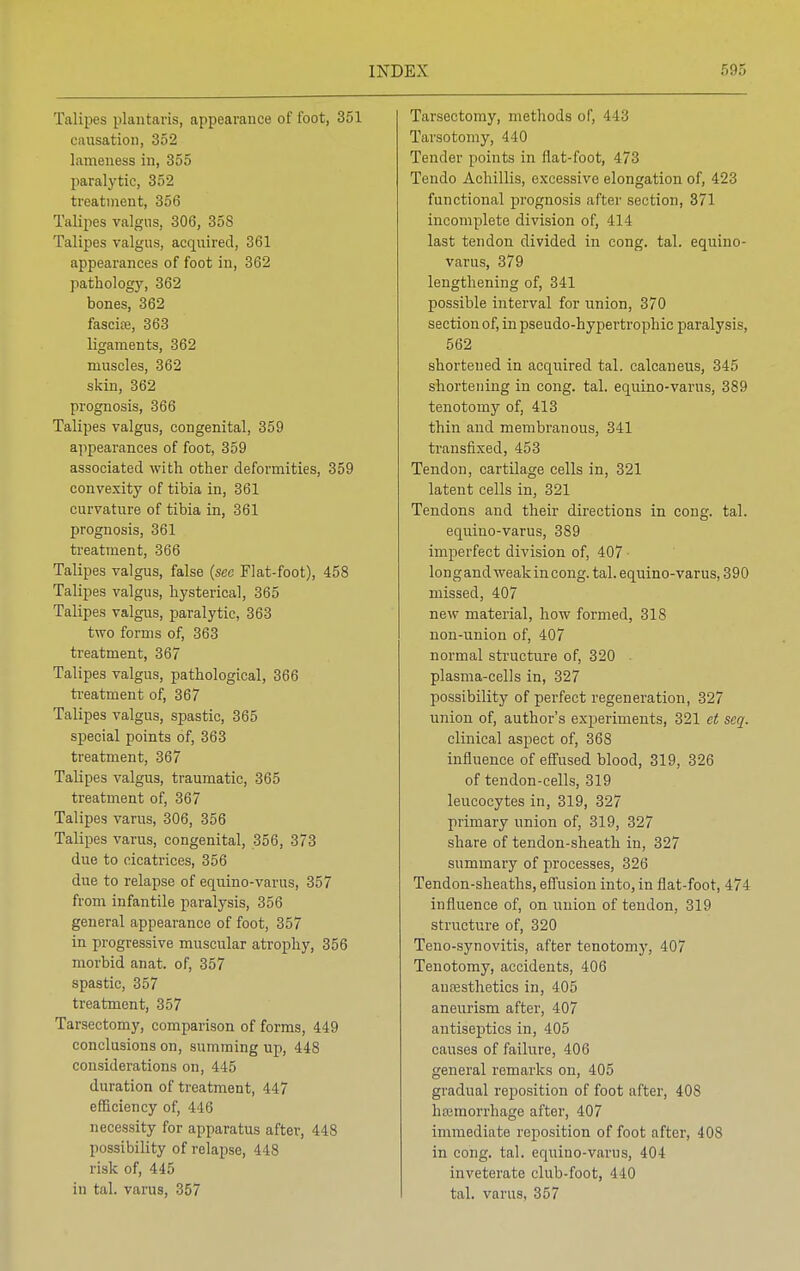 Talipes plantaris, appearance of toot, 351 causation, 352 lameness in, 355 paralytic, 352 treatment, 356 Talipes valgus, 306, 358 Talipes valgus, acquired, 361 appearances of foot in, 362 pathology, 362 bones, 362 fascia?, 363 ligaments, 362 muscles, 362 skin, 362 prognosis, 366 Talipes valgus, congenital, 359 appearances of foot, 359 associated with other deformities, 359 convexity of tibia in, 361 curvature of tibia in, 361 prognosis, 361 treatment, 366 Talipes valgus, false (see Flat-foot), 458 Talipes valgus, hysterical, 365 Talipes valgus, paralytic, 363 two forms of, 363 treatment, 367 Talipes valgus, pathological, 366 treatment of, 367 Talipes valgus, spastic, 365 special points of, 363 treatment, 367 Talipes valgus, traumatic, 365 treatment of, 367 Talipes varus, 306, 356 Talipes varus, congenital, 356, 373 due to cicatrices, 356 due to relapse of equino-varus, 357 from infantile paralysis, 356 general appearance of foot, 357 in progressive muscular atrophy, 356 morbid anat. of, 357 spastic, 357 treatment, 357 Tarsectomy, comparison of forms, 449 conclusions on, summing up, 448 considerations on, 445 duration of treatment, 447 efficiency of, 446 necessity for apparatus after, 448 possibility of relapse, 448 risk of, 445 in tal. varus, 357 Tarsectomy, methods of, 443 Tarsotomy, 440 Tender points in flat-foot, 473 Tendo Achillis, excessive elongation of, 423 functional prognosis after section, 371 incomplete division of, 414 last tendon divided in cong. tal. equino- varus, 379 lengthening of, 341 possible interval for union, 370 section of, in pseudo-hypertrophic paralysis, 562 shortened in acquired tal. calcaneus, 345 shortening in cong. tal. equino-varus, 389 tenotomy of, 413 thin and membranous, 341 transfixed, 453 Tendon, cartilage cells in, 321 latent cells in, 321 Tendons and their directions in cong. tal. equino-varus, 389 imperfect division of, 407 longandweakincong. tal. equino-varus, 390 missed, 407 new material, how formed, 318 non-union of, 407 normal structure of, 320 plasma-cells in, 327 possibility of perfect regeneration, 327 union of, author's experiments, 321 et seq. clinical aspect of, 368 influence of effused blood, 319, 326 of tendon-cells, 319 leucocytes in, 319, 327 primary union of, 319, 327 share of tendon-sheath in, 327 summary of processes, 326 Tendon-sheaths, effusion into, in flat-foot, 474 influence of, on union of tendon, 319 structure of, 320 Teno-synovitis, after tenotomy, 407 Tenotomy, accidents, 406 anaesthetics in, 405 aneurism after, 407 antiseptics in, 405 causes of failure, 406 general remarks on, 405 gradual reposition of foot after, 40S haemorrhage after, 407 immediate reposition of foot after, 408 in cong. tal. equino-varus, 404 inveterate club-foot, 440 tal. varus, 357