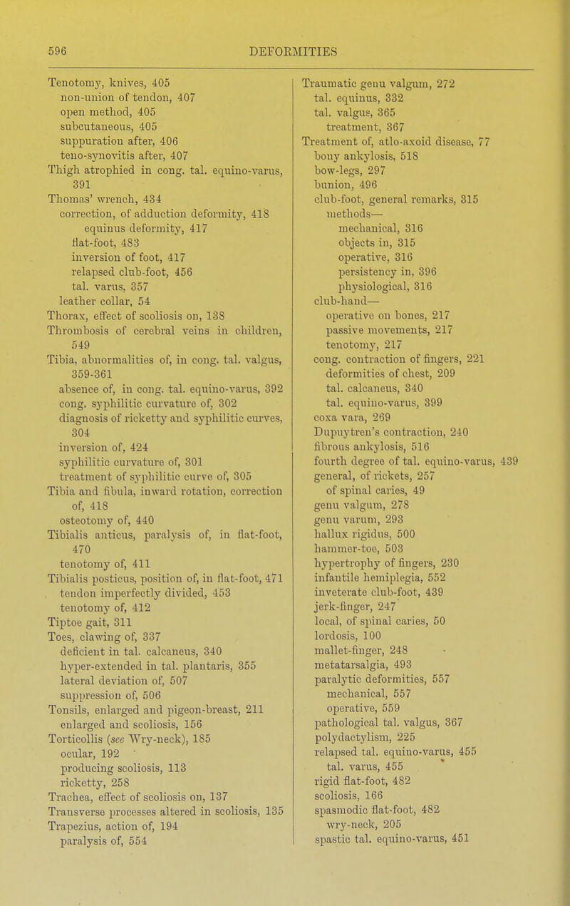 Tenotomy, knives, 405 non-union of tendon, 407 open method, 405 subcutaneous, 405 suppuration after, 406 teno-synovitis after, 407 Thigh atrophied in cong. tal. equino-varus, 391 Thomas' wrench, 434 correction, of adduction deformity, 418 equinus deformity, 417 Hat-foot, 483 inversion of foot, 417 relapsed club-foot, 456 tal. varus, 357 leather collar, 54 Thorax, effect of scoliosis on, 13S Thrombosis of cerebral veins in children, 549 Tibia, abnormalities of, in cong. tal. valgus, 359-361 absence of, in cong. tal. equino-varus, 392 cong. syphilitic curvature of, 302 diagnosis of ricketty and syphilitic curves, 304 inversion of, 424 syphilitic curvature of, 301 treatment of syphilitic curve of, 305 Tibia and fibula, inward rotation, correction of, 418 osteotomy of, 440 Tibialis anticus, paralysis of, in flat-foot, 470 tenotomy of, 411 Tibialis posticus, position of, in flat-foot, 471 tendon imperfectly divided, 453 tenotomy of, 412 Tiptoe gait, 311 Toes, clawing of, 337 deficient in tal. calcaneus, 340 hyper-extended in tal. plantaris, 355 lateral deviation of, 507 suppression of, 506 Tonsils, enlarged and pigeon-breast, 211 enlarged and scoliosis, 156 Torticollis (sec Wry-neck), 185 ocular, 192 producing scoliosis, 113 ricketty, 258 Trachea, effect of scoliosis on, 137 Transverse processes altered in scoliosis, 135 Trapezius, action of, 194 paralysis of, 554 Traumatic genu valgum, 272 tal. equinus, 332 tal. valgus, 365 treatment, 367 Treatment of, atlo-axoid disease, 77 bony ankylosis, 518 bow-legs, 297 bunion, 496 club-foot, general remarks, 315 methods— mechanical, 316 objects in, 315 operative, 316 persistency in, 396 physiological, 316 club-hand— operative on bones, 217 passive movements, 217 tenotomy, 217 cong. contraction of fingers, 221 deformities of chest, 209 tal. calcaneus, 340 tal. equino-varus, 399 coxa vara, 269 Dupuytren's contraction, 240 fibrous ankylosis, 516 fourth degree of tal. equino-varus, 439 general, of rickets, 257 of spinal caries, 49 genu valgum, 278 genu varum, 293 hallux rigidus, 500 hammer-toe, 503 hypertrophy of fingers, 230 infantile hemiplegia, 552 inveterate club-foot, 439 jerk-finger, 217 local, of spinal caries, 50 lordosis, 100 mallet-linger, 248 metatarsalgia, 493 paralytic deformities, 557 mechanical, 557 operative, 559 pathological tal. valgus, 367 polydactylism, 225 relapsed tal. equino-varus, 455 tal. varus, 455 rigid flat-foot, 482 scoliosis, 166 spasmodic flat-foot, 482 wry-neck, 205 spastic tal. equino-varus, 451