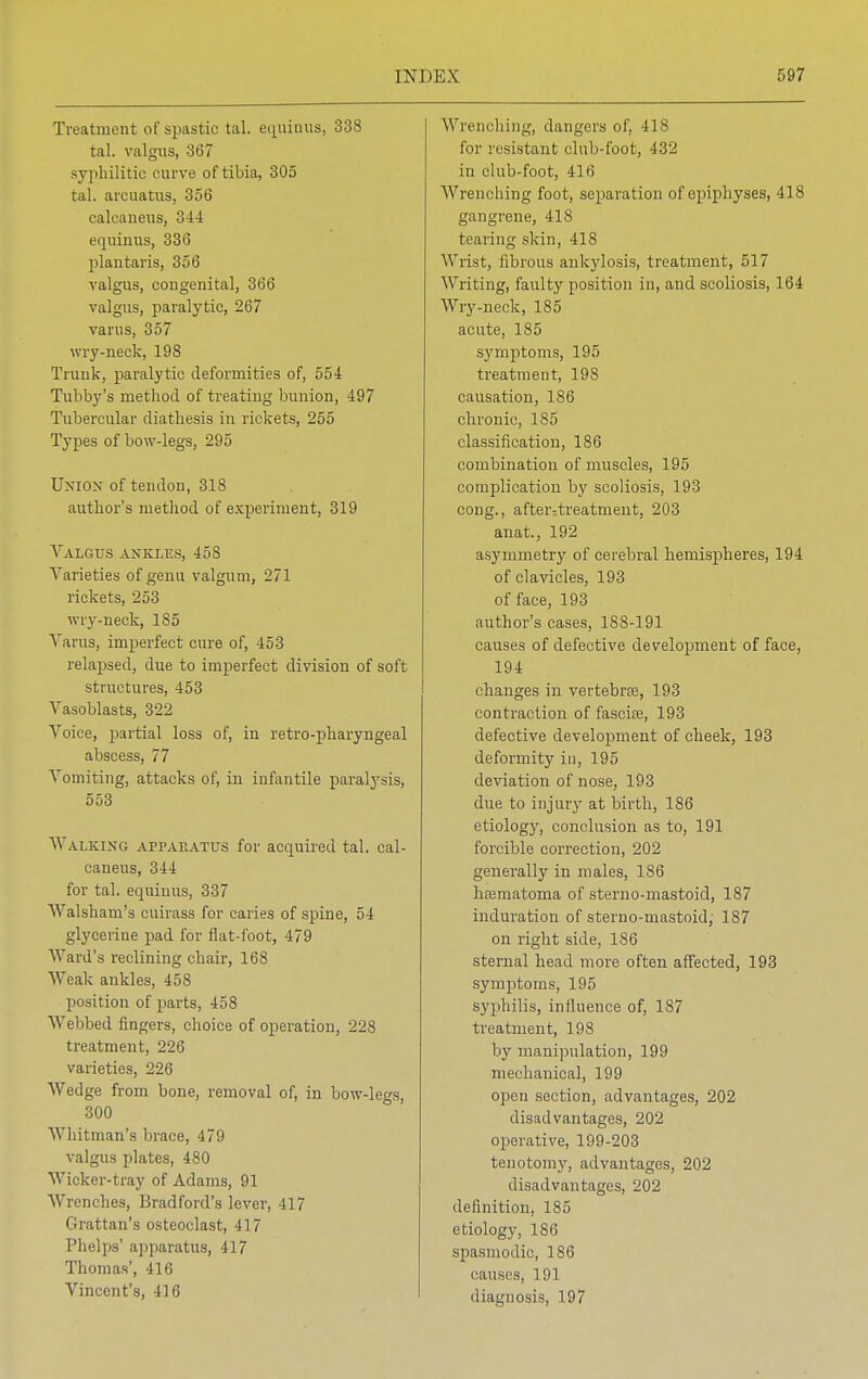 Treatment of spast ic tal. echinus, 338 tal. valgus, 367 syphilitic curve of tibia, 305 tal. arcuatus, 356 calcaneus, 344 equinus, 336 plantaris, 356 valgus, congenital, 366 valgus, paralytic, 267 varus, 357 wry-neck, 198 Trunk, paralytic deformities of, 554 Tubby's method of treating bunion, 497 Tubercular diathesis in rickets, 255 Types of bow-legs, 295 Union of tendon, 318 author's method of experiment, 319 Valgus ankles, 458 Varieties of genu valgum, 271 rickets, 253 wry-neck, 185 Varus, imperfect cure of, 453 relapsed, due to imperfect division of soft structures, 453 Vasoblasts, 322 Voice, partial loss of, in retro-pharyngeal abscess, 77 Vomiting, attacks of, in infantile paralysis, 553 Walking apparatus for acquired tal. cal- caneus, 344 for tal. equinus, 337 Walshani's cuirass for caries of spine, 54 glycerine pad for flat-foot, 479 Ward's reclining chair, 168 Weak ankles, 458 position of parts, 458 Webbed fingers, choice of operation, 228 treatment, 226 varieties, 226 Wedge from bone, removal of, in bow-legs, 300 Whitman's brace, 479 valgus plates, 480 Wicker-tray of Adams, 91 Wrenches, Bradford's lever, 417 Grattan's osteoclast, 417 Phelps' apparatus, 417 Thomas', 416 Vincent's, 416 Wrenching, dangers of. 418 for resistant club-foot, 432 in club-foot, 416 Wrenching foot, separation of epiphyses, 418 gangrene, 418 tearing skin, 418 Wrist, fibrous ankylosis, treatment, 517 Writing, faulty position in, and scoliosis, 164 Wry-neck, 185 acute, 185 symptoms, 195 treatment, 198 causation, 186 chronic, 185 classification, 186 combination of muscles, 195 complication by scoliosis, 193 cong., after7treatment, 203 anat., 192 asymmetry of cerebral hemispheres, 194 of clavicles, 193 of face, 193 author's cases, 188-191 causes of defective development of face, 194 changes in vertebra, 193 contraction of fascue, 193 defective development of cheek, 193 deformity in, 195 deviation of nose, 193 due to injury at birth, 186 etiology, conclusion as to, 191 forcible correction, 202 generally in males, 186 hematoma of sterno-mastoid, 187 induration of sterno-mastoid; 187 on right side, 186 sternal head more often affected, 193 symptoms, 195 syphilis, influence of, 187 treatment, 198 by manipulation, 199 mechanical, 199 open section, advantages, 202 disadvantages, 202 operative, 199-203 tenotomy, advantages, 202 disadvantages, 202 definition, 185 etiology, 186 spasmodic, 186 causes, 191 diagnosis, 197