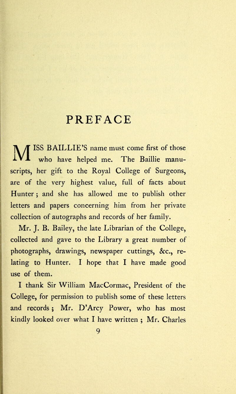 PREFACE MISS BAILLIE'S name must come first of those who have helped me. The Baillie manu- scripts, her gift to the Royal College of Surgeons, are of the very highest value, full of facts about Hunter; and she has allowed me to publish other letters and papers concerning him from her private collection of autographs and records of her family. Mr. J. B. Bailey, the late Librarian of the College, collected and gave to the Library a great number of photographs, drawings, newspaper cuttings, &c, re- lating to Hunter. I hope that I have made good use of them. I thank Sir William MacCormac, President of the College, for permission to publish some of these letters and records; Mr. D'Arcy Power, who has most kindly looked over what I have written ; Mr. Charles