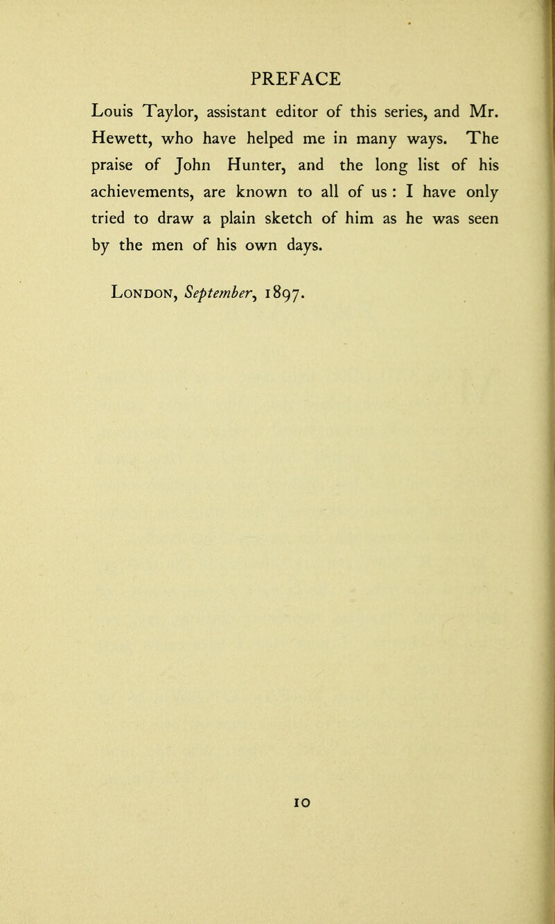 Louis Taylor, assistant editor of this series, and Mr. Hewett, who have helped me in many ways. The praise of John Hunter, and the long list of his achievements, are known to all of us : I have only tried to draw a plain sketch of him as he was seen by the men of his own days. London, September^ 1897.