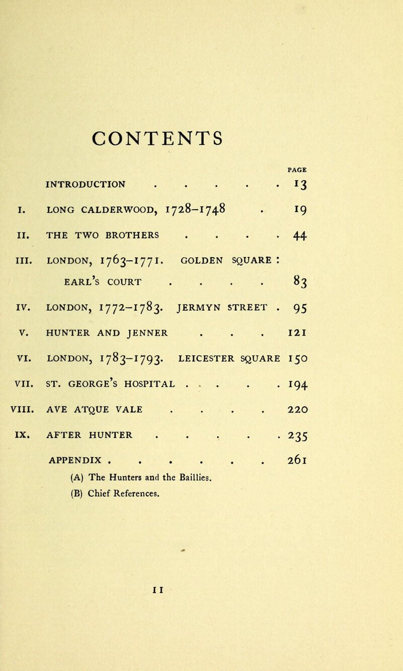 CONTENTS PAGE INTRODUCTION . . . . 13 I. LONG CALDERWOOD, 1728-1748 . 19 II. THE TWO BROTHERS . . . -44 III. LONDON, 1763-177 I. GOLDEN SQUARE : earl's COURT . . . . 83 iv. london, 1772-1783. jermyn street . 95 v. hunter and jenner . . . 121 vi. london, 1783-1793. leicester square 150 vii. st. george's hospital 194 viii. ave atque vale .... 220 ix. after hunter 235 APPENDIX 26l (A) The Hunters and the Baillies. (B) Chief References. I I