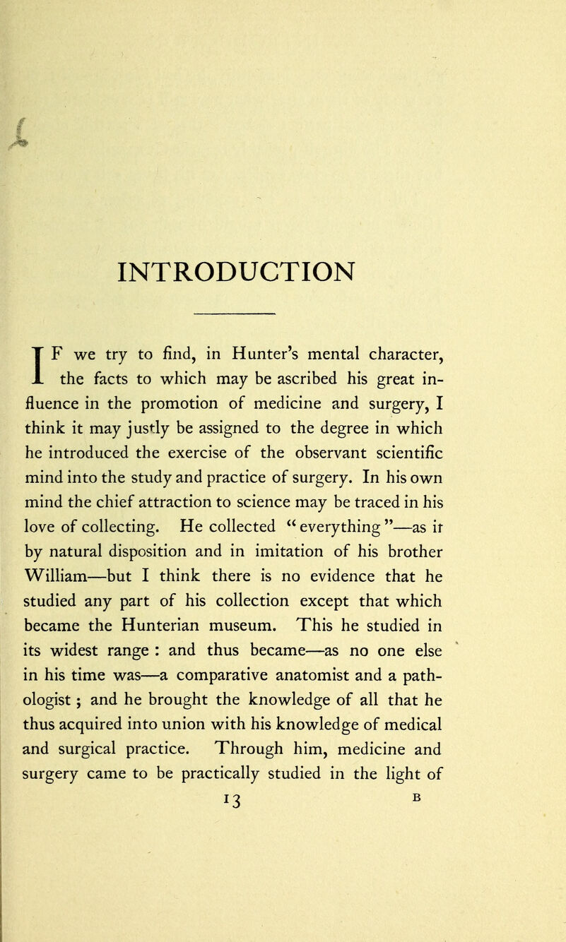 i INTRODUCTION IF we try to find, in Hunter's mental character, the facts to which may be ascribed his great in- fluence in the promotion of medicine and surgery, I think it may justly be assigned to the degree in which he introduced the exercise of the observant scientific mind into the study and practice of surgery. In his own mind the chief attraction to science may be traced in his love of collecting. He collected everything —as ir by natural disposition and in imitation of his brother William—but I think there is no evidence that he studied any part of his collection except that which became the Hunterian museum. This he studied in its widest range : and thus became—as no one else in his time was—a comparative anatomist and a path- ologist ; and he brought the knowledge of all that he thus acquired into union with his knowledge of medical and surgical practice. Through him, medicine and surgery came to be practically studied in the light of