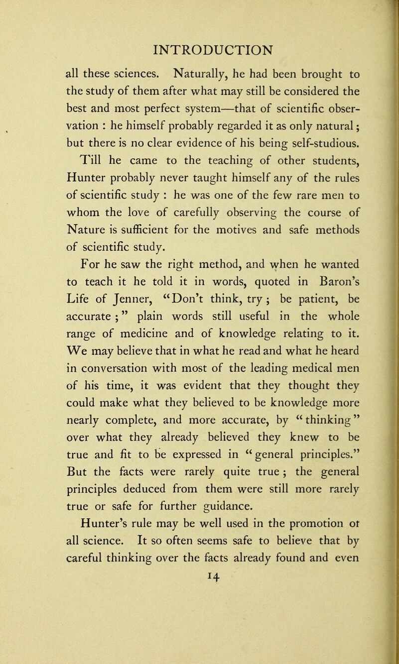 all these sciences. Naturally, he had been brought to the study of them after what may still be considered the best and most perfect system—that of scientific obser- vation : he himself probably regarded it as only natural; but there is no clear evidence of his being self-studious. Till he came to the teaching of other students, Hunter probably never taught himself any of the rules of scientific study : he was one of the few rare men to whom the love of carefully observing the course of Nature is sufficient for the motives and safe methods of scientific study. For he saw the right method, and when he wanted to teach it he told it in words, quoted in Baron's Life of Jenner,  Don't think, try ; be patient, be accurate ; plain words still useful in the whole range of medicine and of knowledge relating to it. We may believe that in what he read and what he heard in conversation with most of the leading medical men of his time, it was evident that they thought they could make what they believed to be knowledge more nearly complete, and more accurate, by  thinking over what they already believed they knew to be true and fit to be expressed in  general principles. But the facts were rarely quite true; the general principles deduced from them were still more rarely true or safe for further guidance. Hunter's rule may be well used in the promotion ot all science. It so often seems safe to believe that by careful thinking over the facts already found and even H