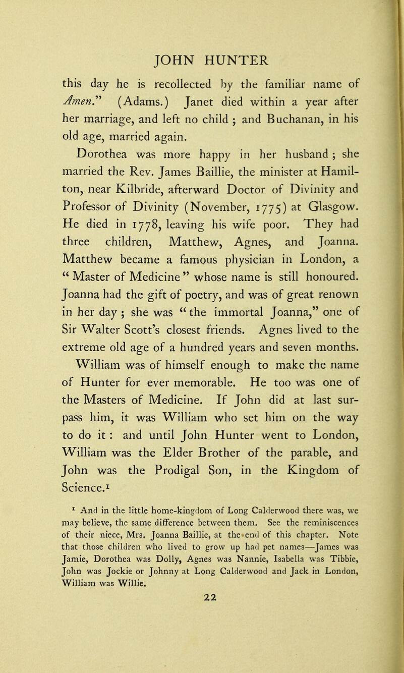 this day he is recollected by the familiar name of Amen. (Adams.) Janet died within a year after her marriage, and left no child ; and Buchanan, in his old age, married again. Dorothea was more happy in her husband ; she married the Rev. James Baillie, the minister at Hamil- ton, near Kilbride, afterward Doctor of Divinity and Professor of Divinity (November, 1775) at Glasgow. He died in 1778, leaving his wife poor. They had three children, Matthew, Agnes, and Joanna. Matthew became a famous physician in London, a  Master of Medicine  whose name is still honoured. Joanna had the gift of poetry, and was of great renown in her day ; she was  the immortal Joanna, one of Sir Walter Scott's closest friends. Agnes lived to the extreme old age of a hundred years and seven months. William was of himself enough to make the name of Hunter for ever memorable. He too was one of the Masters of Medicine. If John did at last sur- pass him, it was William who set him on the way to do it: and until John Hunter went to London, William was the Elder Brother of the parable, and John was the Prodigal Son, in the Kingdom of Science.1 1 And in the little home-kingdom of Long Calderwood there was, we may believe, the same difference between them. See the reminiscences of their niece, Mrs. Joanna Baillie, at the end of this chapter. Note that those children who lived to grow up had pet names—James was Jamie, Dorothea was Dolly, Agnes was Nannie, Isabella was Tibbie, John was Jockie or Johnny at Long Calderwood and Jack in London, William was Willie.