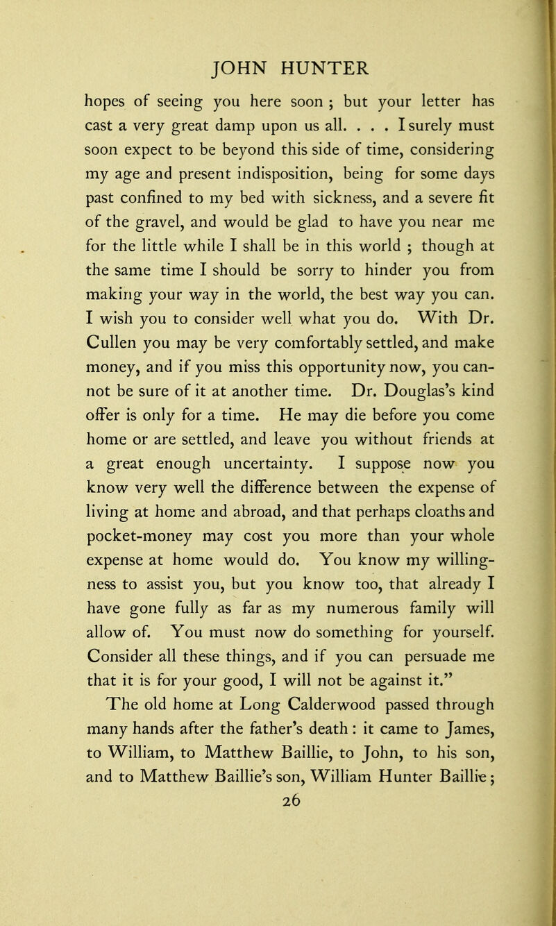 hopes of seeing you here soon ; but your letter has cast a very great damp upon us all. ... I surely must soon expect to be beyond this side of time, considering my age and present indisposition, being for some days past confined to my bed with sickness, and a severe fit of the gravel, and would be glad to have you near me for the little while I shall be in this world ; though at the same time I should be sorry to hinder you from making your way in the world, the best way you can. I wish you to consider well what you do. With Dr. Cullen you may be very comfortably settled, and make money, and if you miss this opportunity now, you can- not be sure of it at another time. Dr. Douglas's kind offer is only for a time. He may die before you come home or are settled, and leave you without friends at a great enough uncertainty. I suppose now you know very well the difference between the expense of living at home and abroad, and that perhaps cloaths and pocket-money may cost you more than your whole expense at home would do. You know my willing- ness to assist you, but you know too, that already I have gone fully as far as my numerous family will allow of. You must now do something for yourself. Consider all these things, and if you can persuade me that it is for your good, I will not be against it. The old home at Long Calderwood passed through many hands after the father's death: it came to James, to William, to Matthew Baillie, to John, to his son, and to Matthew Baillie's son, William Hunter Baillie;
