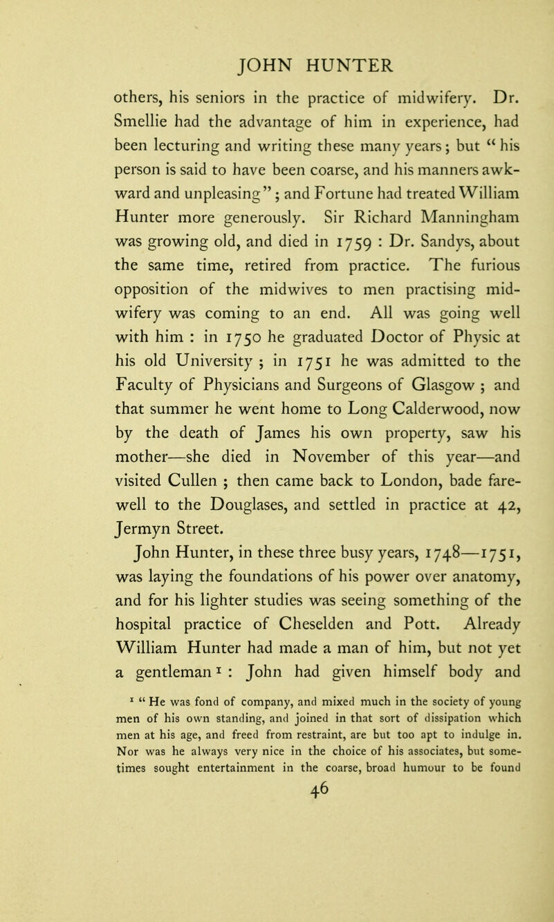 others, his seniors in the practice of midwifery. Dr. Smellie had the advantage of him in experience, had been lecturing and writing these many years; but his person is said to have been coarse, and his manners awk- ward and unpleasing ; and Fortune had treated William Hunter more generously. Sir Richard Manningham was growing old, and died in 1759 : Dr. Sandys, about the same time, retired from practice. The furious opposition of the midwives to men practising mid- wifery was coming to an end. All was going well with him : in 1750 he graduated Doctor of Physic at his old University ; in 1751 he was admitted to the Faculty of Physicians and Surgeons of Glasgow ; and that summer he went home to Long Calderwood, now by the death of James his own property, saw his mother—she died in November of this year—and visited Cullen ; then came back to London, bade fare- well to the Douglases, and settled in practice at 42, Jermyn Street. John Hunter, in these three busy years, 1748—1751, was laying the foundations of his power over anatomy, and for his lighter studies was seeing something of the hospital practice of Cheselden and Pott. Already William Hunter had made a man of him, but not yet a gentleman1 : John had given himself body and 1  He was fond of company, and mixed much in the society of young men of his own standing, and joined in that sort of dissipation which men at his age, and freed from restraint, are but too apt to indulge in. Nor was he always very nice in the choice of his associates, but some- times sought entertainment in the coarse, broad humour to be found