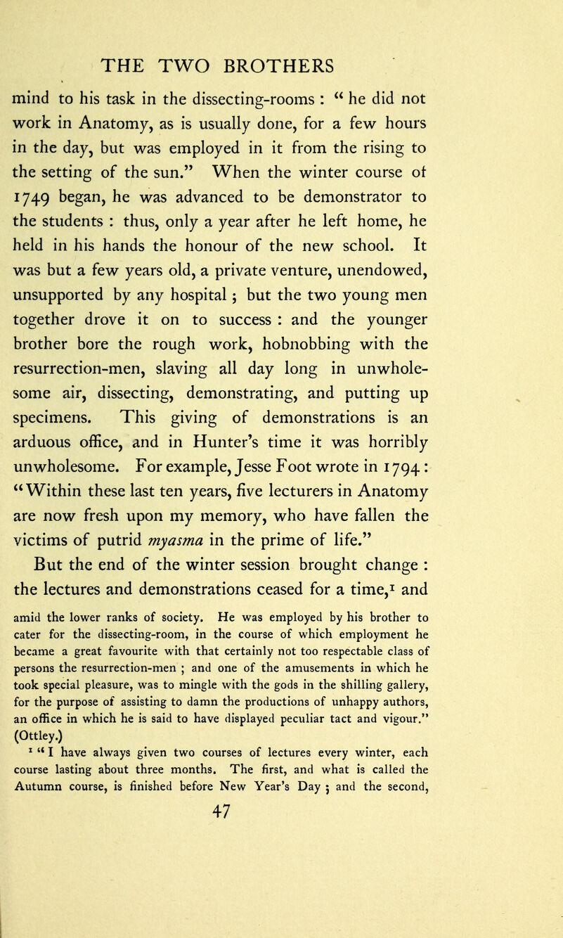 mind to his task in the dissecting-rooms :  he did not work in Anatomy, as is usually done, for a few hours in the day, but was employed in it from the rising to the setting of the sun. When the winter course ot 1749 began, he was advanced to be demonstrator to the students : thus, only a year after he left home, he held in his hands the honour of the new school. It was but a few years old, a private venture, unendowed, unsupported by any hospital ; but the two young men together drove it on to success : and the younger brother bore the rough work, hobnobbing with the resurrection-men, slaving all day long in unwhole- some air, dissecting, demonstrating, and putting up specimens. This giving of demonstrations is an arduous office, and in Hunter's time it was horribly unwholesome. For example, Jesse Foot wrote in 1794 :  Within these last ten years, five lecturers in Anatomy are now fresh upon my memory, who have fallen the victims of putrid myasma in the prime of life. But the end of the winter session brought change : the lectures and demonstrations ceased for a time,1 and amid the lower ranks of society. He was employed by his brother to cater for the dissecting-room, in the course of which employment he became a great favourite with that certainly not too respectable class of persons the resurrection-men ; and one of the amusements in which he took special pleasure, was to mingle with the gods in the shilling gallery, for the purpose of assisting to damn the productions of unhappy authors, an office in which he is said to have displayed peculiar tact and vigour. (Ottley.) 1  I have always given two courses of lectures every winter, each course lasting about three months. The first, and what is called the Autumn course, is finished before New Year's Day j and the second,