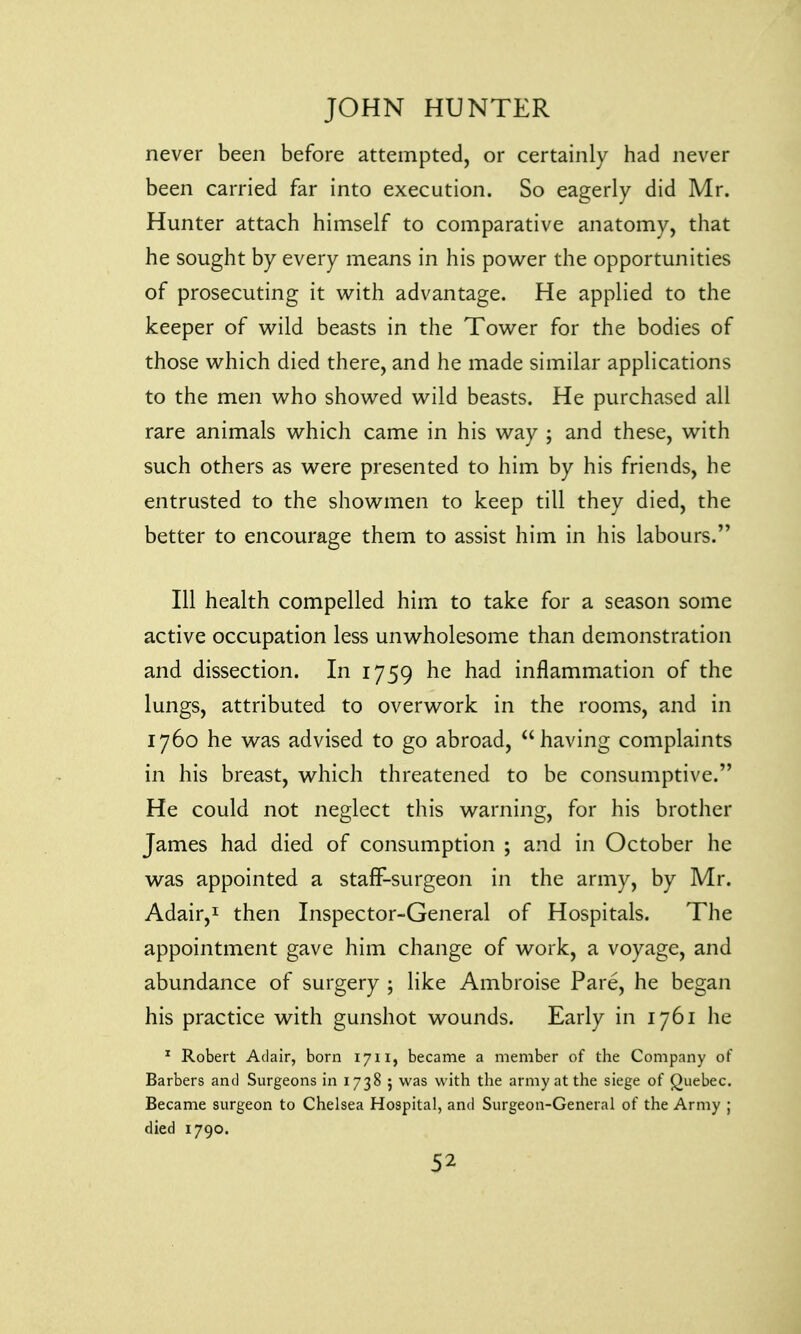 never been before attempted, or certainly had never been carried far into execution. So eagerly did Mr. Hunter attach himself to comparative anatomy, that he sought by every means in his power the opportunities of prosecuting it with advantage. He applied to the keeper of wild beasts in the Tower for the bodies of those which died there, and he made similar applications to the men who showed wild beasts. He purchased all rare animals which came in his way ; and these, with such others as were presented to him by his friends, he entrusted to the showmen to keep till they died, the better to encourage them to assist him in his labours. Ill health compelled him to take for a season some active occupation less unwholesome than demonstration and dissection. In 1759 he had inflammation of the lungs, attributed to overwork in the rooms, and in 1760 he was advised to go abroad, having complaints in his breast, which threatened to be consumptive. He could not neglect this warning, for his brother James had died of consumption ; and in October he was appointed a staff-surgeon in the army, by Mr. Adair,1 then Inspector-General of Hospitals. The appointment gave him change of work, a voyage, and abundance of surgery ; like Ambroise Pare, he began his practice with gunshot wounds. Early in 1761 he 1 Robert Adair, born 1711, became a member of the Company of Barbers and Surgeons in 1738 ; was with the army at the siege of Quebec. Became surgeon to Chelsea Hospital, and Surgeon-General of the Army ; died 1790.