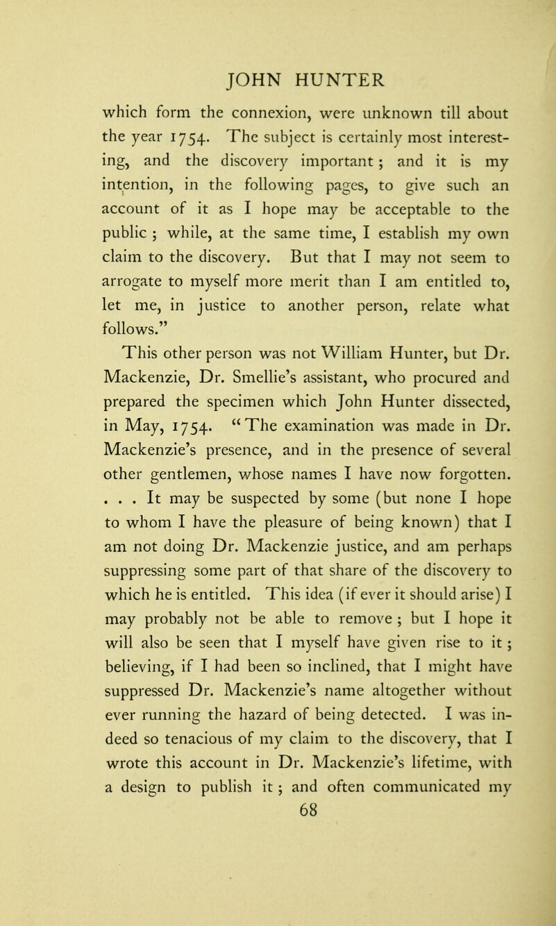 which form the connexion, were unknown till about the year 1754. The subject is certainly most interest- ing, and the discovery important ; and it is my intention, in the following pages, to give such an account of it as I hope may be acceptable to the public ; while, at the same time, I establish my own claim to the discovery. But that I may not seem to arrogate to myself more merit than I am entitled to, let me, in justice to another person, relate what follows. This other person was not William Hunter, but Dr. Mackenzie, Dr. Smellie's assistant, who procured and prepared the specimen which John Hunter dissected, in May, 1754. The examination was made in Dr. Mackenzie's presence, and in the presence of several other gentlemen, v/hose names I have now forgotten. . . . It may be suspected by some (but none I hope to whom I have the pleasure of being known) that I am not doing Dr. Mackenzie justice, and am perhaps suppressing some part of that share of the discovery to which he is entitled. This idea (if ever it should arise) I may probably not be able to remove ; but I hope it will also be seen that I myself have given rise to it; believing, if I had been so inclined, that I might have suppressed Dr. Mackenzie's name altogether without ever running the hazard of being detected. I was in- deed so tenacious of my claim to the discovery, that I wrote this account in Dr. Mackenzie's lifetime, with a design to publish it ; and often communicated my