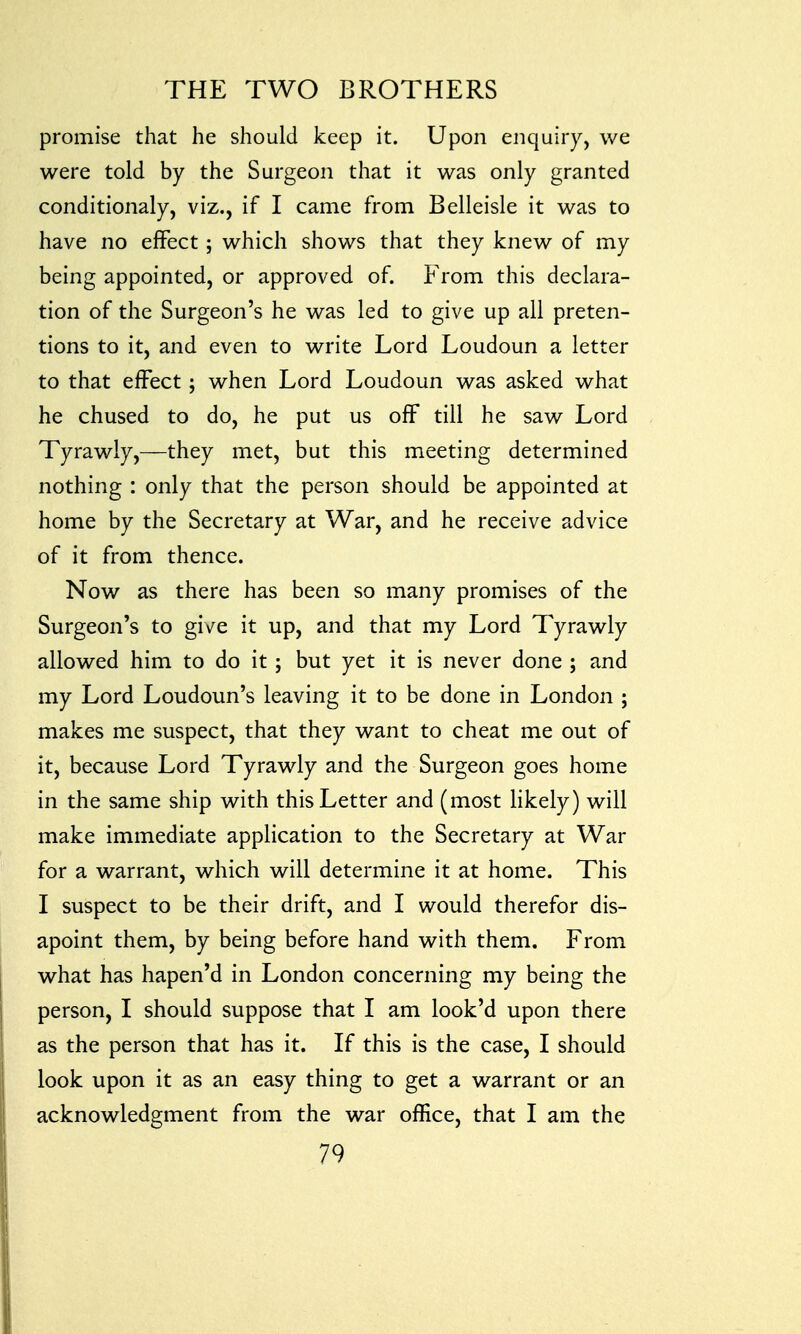 promise that he should keep it. Upon enquiry, we were told by the Surgeon that it was only granted conditionaly, viz., if I came from Belleisle it was to have no effect; which shows that they knew of my being appointed, or approved of. From this declara- tion of the Surgeon's he was led to give up all preten- tions to it, and even to write Lord Loudoun a letter to that effect ; when Lord Loudoun was asked what he chused to do, he put us off till he saw Lord Tyrawly,—they met, but this meeting determined nothing : only that the person should be appointed at home by the Secretary at War, and he receive advice of it from thence. Now as there has been so many promises of the Surgeon's to give it up, and that my Lord Tyrawly allowed him to do it; but yet it is never done ; and my Lord Loudoun's leaving it to be done in London ; makes me suspect, that they want to cheat me out of it, because Lord Tyrawly and the Surgeon goes home in the same ship with this Letter and (most likely) will make immediate application to the Secretary at War for a warrant, which will determine it at home. This I suspect to be their drift, and I would therefor dis- apoint them, by being before hand with them. From what has hapen'd in London concerning my being the person, I should suppose that I am look'd upon there as the person that has it. If this is the case, I should look upon it as an easy thing to get a warrant or an acknowledgment from the war office, that I am the